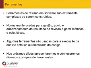 Ferramentas

•  Ferramentas de revisão em software são extremante
   complexas de serem construídas.

•  Normalmente usadas para gestão, apoio e
   armazenamento do resultado da revisão e gerar métricas
   e estatísticas.

•  Algumas ferramentas são usadas para a execução de
   análise estática automatizada do código.

•  Nos próximos slides apresentaremos e conheceremos
   diversos exemplos de ferramentas

www.qualister.com.br
 