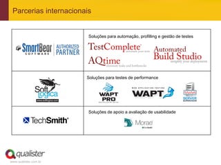 Parcerias internacionais


  	
                    Soluções para automação, profilling e gestão de testes
  	
  
  	
  
  	
  
  	
  
  	
  
  	
                   Soluções para testes de performance
  	
  
  	
  
  	
  
  	
  
  	
                    Soluções de apoio a avaliação de usabilidade
  	
  
  	
  
  	
  




www.qualister.com.br
 