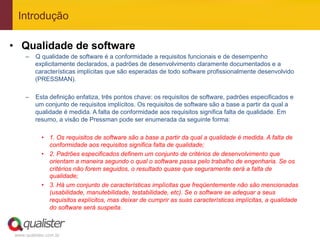 Introdução

•  Qualidade de software
     –  Q qualidade de software é a conformidade a requisitos funcionais e de desempenho
        explicitamente declarados, a padrões de desenvolvimento claramente documentados e a
        características implícitas que são esperadas de todo software profissionalmente desenvolvido
        (PRESSMAN).

     –  Esta definição enfatiza, três pontos chave: os requisitos de software, padrões especificados e
        um conjunto de requisitos implícitos. Os requisitos de software são a base a partir da qual a
        qualidade é medida. A falta de conformidade aos requisitos significa falta de qualidade. Em
        resumo, a visão de Pressman pode ser enumerada da seguinte forma:

            •  1. Os requisitos de software são a base a partir da qual a qualidade é medida. A falta de
               conformidade aos requisitos significa falta de qualidade;
            •  2. Padrões especificados definem um conjunto de critérios de desenvolvimento que
               orientam a maneira segundo o qual o software passa pelo trabalho de engenharia. Se os
               critérios não forem seguidos, o resultado quase que seguramente será a falta de
               qualidade;
            •  3. Há um conjunto de características implícitas que freqüentemente não são mencionadas
               (usabilidade, manutebilidade, testabilidade, etc). Se o software se adequar a seus
               requisitos explícitos, mas deixar de cumprir as suas características implícitas, a qualidade
               do software será suspeita.



 www.qualister.com.br
 