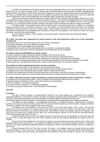 Os velhos das cidadezinhas do interior parecem muito mais plenamente velhos que os das metrópoles. Não se trata da
idade real de uns e outros, que pode até ser a mesma, mas dos tempos distintos que eles parecem habitar. Na agitação dos
grandes centros, até mesmo a velhice parece ainda estar integrada na correria; os velhos guardam alguma ansiedade no olhar,
nos modos, na lentidão aflita de quem se sente fora do compasso. Na calmaria das cidades pequeninas, é como se a velhice de
cada um reafirmasse a que vem das montanhas e dos horizontes, velhice quase eterna, pousada no tempo.
Vejam-se as roupas dos velhinhos interioranos: aquele chapéu de feltro manchado, aquelas largas calças de brim cáqui,
incontavelmente lavadas, aquele puído dos punhos de camisas já sem cor – tudo combina admiravelmente com a enorme jaqueira
do quintal, com a generosa figueira da praça, com as teias no campanário da igreja. E os hábitos? Pica-se o fumo de corda,
lentamente, com um canivete herdado do século passado, enquanto a conversa mole se desenrola sem pressa e sem destino.
Na cidade grande, há um quadro que se repete mil vezes ao dia, e que talvez já diga tudo: o velhinho, no cruzamento
perigoso, decide-se, enfim, a atravessar a avenida, e o faz com aflição, um braço estendido em sinal de pare aos motoristas
apressados, enquanto amiúda o que pode o próprio passo. Parece suplicar ao tempo que diminua seu ritmo, que lhe dê a
oportunidade de contemplar mais demoradamente os ponteiros invisíveis dos dias passados, e de sondar com calma, nas nuvens
mais altas, o sentido de sua própria história.
Há, pois, velhices e velhices - até que chegue o dia em que ninguém mais tenha tempo para de fato envelhecer.
Celso de Oliveira.
48. A frase "Os velhos das cidadezinhas do interior parecem muito mais plenamente velhos que os das metrópoles"
constitui uma:
a) impressão que o autor sustenta ao longo do texto, por meio de comparações.
b) impressão passageira, que o autor relativiza ao longo do texto.
c) falsa hipótese, que a argumentação do autor demolirá.
d) previsão feita pelo autor, a partir de observações feitas nas grandes e nas pequenas cidades.
e) opinião do autor, para quem a velhice é mais opressiva nas cidadezinhas que nas metrópoles.
49. Indique a afirmação INCORRETA em relação ao texto:
a) roupas, canivetes, árvores e campanário são aqui utilizados como marcas da velhice.
b) autor julga que, nas cidadezinhas interioranas, a vida é bem mais longa que nos grandes centros.
c) Hábitos como o de picar fumo de corda denotam relações com o tempo que já não existem nas metrópoles.
d) que um velhinho da cidade grande parece suplicar é que lhe seja concedido um ritmo de vida compatível com sua idade.
e) autor sugere que, nas cidadezinhas interioranas, a velhice parece harmonizar-se com a própria natureza.
50. O sentido do último parágrafo do texto deve ser assim entendido:
a) Do jeito que as coisas estão, os velhos parecem não ter qualquer importância.
b) Tudo leva a crer que os velhos serão cada vez mais escassos, dado o atropelo da vida moderna.
c) prestígio do que é novo é tão grande que já ninguém repara na existência dos velhos.
d) A velhice nas cidadezinhas do interior é tão harmoniosa que um dia ninguém mais sentirá o próprio envelhecimento.
e) No ritmo em que as coisas vão, a própria velhice talvez não venha a ter tempo para tomar consciência de si mesma.
51. Indique a alternativa em que se traduz corretamente o sentido de uma expressão do texto, considerado o contexto.
a) "parecem muito mais plenamente velhos" = dão a impressão de se ressentirem mais dos males da velhice.
b) "guardam alguma ansiedade no olhar" = seus olhos revelam poucas expectativas.
c) "fora do compasso" = num distinto andamento.
d) "a conversa mole se desenrola" = a explanação é detalhada.
e) "amiúda o que pode o próprio passo" = deve desacelerar suas passadas.
Texto XIV
O anônimo
Tão logo o carteiro entregou a correspondência, Eduardo foi em busca daquilo que a experiência já lhe ensinara.
Certamente estaria ali: a carta anônima. De fato, não tardou a encontrar o envelope, àquela altura familiar: o seu nome e endereço
escritos em neutra letra de imprensa, e nenhuma indicação de remetente (alguns missivistas anônimos usam
pseudônimo. Aquele não fazia concessões: nada fornecia que pudesse alimentar especulações com respeito à identidade).
Com dedos um pouco trêmulos – a previsibilidade nem sempre é o antídoto da emoção – Eduardo abriu o envelope.
Continha, como sempre, uma única folha de papel ofício manuscrita em letra de imprensa. Como de hábito, começava afirmando:
―Descobri teu segredo‖. Nova linha, parágrafo, e aí vinha a acusação.
No presente caso: desonestidade. ―Todos acham que você é um homem sério,correto‖, dizia a carta, ―mas nós dois
sabemos que você não passa de um refinado patife. Você está roubando seu sócio, Eduardo. Há muito tempo. Você vem
desviando dinheiro da firma para a sua própria conta bancária. Você disfarça o rombo com supostos prejuízos nos negócios. Seu
sócio, que é um homem bom, acredita em você. Mas a mim, você não engana, Eduardo. Eu sei de tudo que você está fazendo.
Conheço suas trapaças tão bem como você‖.
Eduardo não pôde deixar de sorrir. Boa tentativa aquela, do missivista anônimo. Desonestidade na firma, isto não é tão
incomum. Com um sócio tão crédulo como era o Ênio, Eduardo de fato não teria qualquer dificuldade em subtrair dinheiro da
empresa.
Só que ele não estava fazendo isso. Em termos de negócios, era escrupulosamente honesto. Mais que isto, muitas vezes
repassara dinheiro para a conta de Ênio – um trapalhão em matéria de finanças – sem que este soubesse. Honesto – e generoso.
Contudo, como certos caçadores tão pertinazes quanto incompetentes, o autor da carta anônima atirara no que vira e acertara no
que não vira.
Eduardo enganava Ênio, sim. Mas não na firma. Há meses – em realidade, desde que aquela história das cartas
anônimas começara – tinha um caso com a mulher do sócio, Vera: grande mulher. Claro, não poderia garantir que não sentia um
certo prazer em passar para trás o amigo que sempre fora mais brilhante e mais bem sucedido do que ele, mas, de qualquer
 