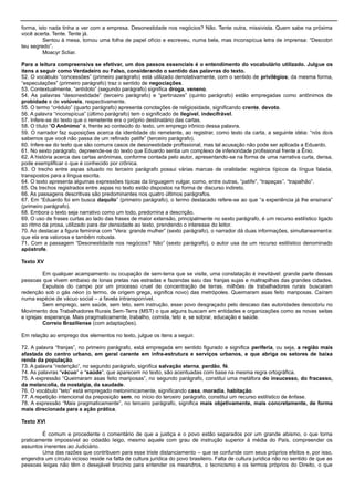 forma, isto nada tinha a ver com a empresa. Desonestidade nos negócios? Não. Tente outra, missivista. Quem sabe na próxima
você acerta. Tente. Tente já.
Sentou à mesa, tomou uma folha de papel ofício e escreveu, numa bela, mas inconspícua letra de imprensa: ―Descobri
teu segredo‖.
Moacyr Scliar.
Para a leitura compreensiva se efetivar, um dos passos essenciais é o entendimento do vocabulário utilizado. Julgue os
itens a seguir como Verdadeiro ou Falso, considerando o sentido das palavras do texto.
52. O vocábulo ―concessões‖ (primeiro parágrafo) está utilizado denotativamente, com o sentido de privilégios; da mesma forma,
―especulações‖ (primeiro parágrafo) traz o sentido de negociações.
53. Contextualmente, ―antídoto‖ (segundo parágrafo) significa droga, veneno.
54. As palavras ―desonestidade‖ (terceiro parágrafo) e ―pertinazes‖ (quinto parágrafo) estão empregadas como antônimos de
probidade e de volúveis, respectivamente.
55. O termo ―crédulo‖ (quarto parágrafo) apresenta conotações de religiosidade, significando crente, devoto.
56. A palavra ―inconspícua‖ (último parágrafo) tem o significado de ilegível, indecifrável.
57. Infere-se do texto que o remetente era o próprio destinatário das cartas.
58. O título ―O Anônimo‖ é, frente ao conteúdo do texto, um emprego irônico dessa palavra.
59. O narrador faz suposições acerca da identidade do remetente, ao registrar, como texto da carta, a seguinte idéia: ―nós dois
sabemos que você não passa de um refinado patife‖ (terceiro parágrafo).
60. Infere-se do texto que são comuns casos de desonestidade profissional, mas tal acusação não pode ser aplicada a Eduardo.
61. No sexto parágrafo, depreende-se do texto que Eduardo sentia um complexo de inferioridade profissional frente a Ênio.
62. A história acerca das cartas anônimas, conforme contada pelo autor, apresentando-se na forma de uma narrativa curta, densa,
pode exemplificar o que é conhecido por crônica.
63. O trecho entre aspas situado no terceiro parágrafo possui várias marcas de oralidade: registros típicos da língua falada,
transpostos para a língua escrita.
64. O texto apresenta algumas expressões típicas da linguagem vulgar, como, entre outras, ―patife‖, ―trapaças‖, ―trapalhão‖.
65. Os trechos registrados entre aspas no texto estão dispostos na forma de discurso indireto.
66. As passagens descritivas são predominantes nos quatro últimos parágrafos.
67. Em ―Eduardo foi em busca daquilo‖ (primeiro parágrafo), o termo destacado refere-se ao que ―a experiência já lhe ensinara‖
(primeiro parágrafo).
68. Embora o texto seja narrativo como um todo, predomina a descrição.
69. O uso de frases curtas ao lado das frases de maior extensão, principalmente no sexto parágrafo, é um recurso estilístico ligado
ao ritmo da prosa, utilizado para dar densidade ao texto, prendendo o interesse do leitor.
70. Ao destacar a figura feminina com ―Vera: grande mulher‖ (sexto parágrafo), o narrador dá duas informações, simultaneamente:
que ela era valorosa e também robusta.
71. Com a passagem ―Desonestidade nos negócios? Não‖ (sexto parágrafo), o autor usa de um recurso estilístico denominado
apóstrofe.
Texto XV
Em qualquer acampamento ou ocupação de sem-terra que se visite, uma constatação é inevitável: grande parte dessas
pessoas que vivem embaixo de lonas pretas nas estradas e fazendas saiu das franjas sujas e maltrapilhas das grandes cidades.
Expulsos do campo por um processo cruel de concentração de terras, milhões de trabalhadores rurais buscaram
redenção sob o gás néon (o termo, de origem grega, significa novo) das metrópoles. Queimaram asas feito mariposas. Caíram
numa espécie de vácuo social – a favela intransponível.
Sem emprego, sem saúde, sem teto, sem instrução, esse povo desgraçado pelo descaso das autoridades descobriu no
Movimento dos Trabalhadores Rurais Sem-Terra (MST) o que alguns buscam em entidades e organizações como as novas seitas
e igrejas: esperança. Mais pragmaticamente, trabalho, comida, teto e, se sobrar, educação e saúde.
Correio Braziliense (com adaptações).
Em relação ao emprego dos elementos no texto, julgue os itens a seguir.
72. A palavra ―franjas‖, no primeiro parágrafo, está empregada em sentido figurado e significa periferia, ou seja, a região mais
afastada do centro urbano, em geral carente em infra-estrutura e serviços urbanos, e que abriga os setores de baixa
renda da população.
73. A palavra ―redenção‖, no segundo parágrafo, significa salvação eterna, perdão, fé.
74. As palavras ―vácuo‖ e ―saúde‖, que aparecem no texto, são acentuadas com base na mesma regra ortográfica.
75. A expressão ―Queimaram asas feito mariposas‖, no segundo parágrafo, constitui uma metáfora do insucesso, do fracasso,
da melancolia, da nostalgia, da saudade.
76. O vocábulo ―teto‖ está empregado metonimicamente, significando casa, moradia, habitação.
77. A repetição intencional da preposição sem, no início do terceiro parágrafo, constitui um recurso estilístico de ênfase.
78. A expressão ―Mais pragmaticamente‖, no terceiro parágrafo, significa mais objetivamente, mais concretamente, de forma
mais direcionada para a ação prática.
Texto XVI
É comum e procedente o comentário de que a justiça e o povo estão separados por um grande abismo, o que torna
praticamente impossível ao cidadão leigo, mesmo aquele com grau de instrução superior à média do País, compreender os
assuntos inerentes ao Judiciário.
Uma das razões que contribuem para esse triste distanciamento – que se confunde com seus próprios efeitos e, por isso,
engendra um círculo vicioso reside na falta de cultura jurídica do povo brasileiro. Falta de cultura jurídica não no sentido de que as
pessoas leigas não têm o desejável tirocínio para entender os meandros, o tecnicismo e os termos próprios do Direito, o que
 