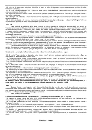 104. Infere-se do texto que o leitor deve desconfiar de quem se utiliza da linguagem comum para expressar um juízo de valor,
tanto bom, quanto mau.
105. Ao iniciar o terceiro parágrafo com a conjunção ―Mas‖, o autor passa a explorar o assunto sob outro enfoque, oposto ao que
estava sendo apresentado antes.
106. Todas as pessoas que tem ―caráter e boa índole‖ (terceiro parágrafo) norteiam suas condutas por princípios sólidos e
convicções inabaláveis.
107. A distinção sutil entre ética e moral interessa apenas àqueles que têm por função social orientar a ―prática real das pessoas‖
(terceiro parágrafo).
108. No último parágrafo, pelo emprego do pronome demonstrativo ―essas‖, depreende-se que o substantivo ―definições‖ refere-se
às palavras que, ao longo do texto, são postadas em confronto: ética e moral.
Texto XIX
Para entender as distinções entre ética e moral, os gregos partiam da experiência, sempre válida, do sentido de
―morada‖: a morada entendida, essencialmente, como o conjunto de relações entre o meio físico e as pessoas. Chamam a morada
de ethos (em grego, com o e longo). Para que a morada seja morada, precisa-se organizar espaço físico – quartos, sala, cozinha –
e o espaço humano – relações dos moradores entre si e com seus vizinhos – segundo critérios, valores e princípios para que tudo
flua e esteja a contento. Isso confere caráter à casa e às pessoas. Ao que os gregos chamam de ethos, nós diríamos ética e
caráter ético das pessoas.
Na morada, os moradores têm costumes, maneiras de organizar as refeições, os
encontros, estilos de relacionamento, tensos e competitivos ou harmoniosos e cooperativos. A isso os gregos chamavam também
de ethos (com o e curto); nós diríamos moral e postura moral e de uma pessoa.
Ocorre que esses costumes (moral) formam o caráter (ética) das pessoas. Winnicot, prolongando os trabalhos de Freud,
estudou a importância das relações familiares para estabelecer o caráter das pessoas. Elas serão éticas (terão princípios e
valores) se tiverem tido uma boa moral (relações harmoniosas e inclusivas) em casa.
Os medievais não tinham as sutilezas dos gregos. Usavam a palavra ―moral‖ tanto para os costumes quanto para o
caráter. Distinguiam a moral teórica que estuda os princípios e as atitudes que iluminam as práticas, e a moral pratica que analisa
os atos à luz das atitudes e estuda a aplicação dos princípios à vida. Idem, ibidem (com adaptações)
Considerando a construção morfossintática, semântica e discursiva do texto, julgue os itens a seguir.
109. O trecho ―Para entender as distinções entre ética e moral‖ (primeiro parágrafo) equivale, semanticamente, a Para se
entenderem as distinções entre ética e moral.
110. Está sintaticamente correta e reescritura de ―Isso confere caráter à casa e às pessoas‖ (primeiro parágrafo) como Isso
confere caráter para a casa e para os seus ocupantes.
111. A substituição da parte sublinhada em ―têm costumes‖ (segundo parágrafo) pelo pronome oblíquo correspondente está correta
em tê-los.
112. As observações ―com o e longo‖ e ―com o e curto‖ revelam que, em grego, as alterações de pronúncia produziam mudanças
de sentido nas palavras.
113. As palavras ―caráter‖ e ―éticas‖ recebem acento agudo porque são proparoxítonas.
114. Depreende-se do texto que Freud foi contemporâneo a Winnicot nos estudos sobre a importância da família e seu sucessor
na configuração do caráter das pessoas.
115. Depreende-se das relações sintáticas e semânticas do período ―Elas serão (...) em casa‖ (terceiro parágrafo) que as pessoas
com princípios e valores só serão éticas caso tenham vivido relações harmoniosas e inclusivas,e m família.
116. Ao registrar que ―Os medievais não tinham as sutilezas dos gregos‖ (último parágrafo), o texto informa que os povos
românicos, no período medieval, não eram sutis.
117. A pontuação da seguinte reescritura do ultimo período do texto está correta, pois não altera o sentido original:
Os medievais faziam distinção entre a moral teórica (que estuda os princípios e as atitudes que iluminam as práticas) e a
moral prática que analisa os atos à luz das atitudes e estuda a aplicação dos princípios à vida.
Texto XX
Quais a ética e a moral vigentes hoje? A capitalista. Sua ética diz: bom é o que permite acumular mais com menos
investimento e em menos tempo possível, pagar menos salários e impostos e explorar mais natureza. Imaginemos como seria
uma casa e uma sociedade que tivessem tais costumes (moral) e produzissem caracteres (éticos) assim conflitivos. Seriam ainda
humanas e benfazejas à vida? Eis a razão da grave crise atual.
Idem, ibidem(com adaptações).
Considerando os três anteriores, julgue as idéias e a correção gramatical dos itens que se seguem.
118. A autoria, a fonte e o tema dos textos XVIIII e XIXI são os mesmos do texto XX; isso, no entanto, não é suficiente para
assegurar que são fragmentos de um mesmo todo textual.
119. O texto XX, perante os dois textos anteriores, circunscreve espacialmente o tema tratado: o contexto brasileiro, desde a
Revolução Industrial.
120. No início do texto XX, ―Sua‖ refere-se, respectivamente, à ética capitalista e à moral capitalista hodiernas.
121. No texto XX, após as formas verbais ―diz‖ e ―reza‖ os dois-pontos estão empregados porque houve a supressão do pronome
relativo que.
122. No texto XXI, o emprego do adjetivo ―confilitivos e a pergunta retórica ―seriam ainda humanas e benfazejas à vida?‖, que
enseja a resposta Não, evidenciam a postura antiética e amoral que perpassa o texto.
123. Segundo o autor, tanto a ética quanto a moral capitalistas são causas negativas do contexto da modernidade: a ―grave crise
atual‖.
Coerência e coesão
 