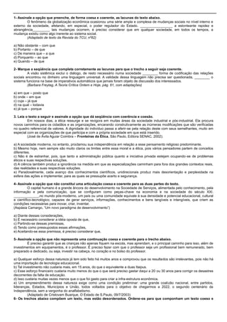 1- Assinale a opção que preenche, de forma coesa e coerente, as lacunas do texto abaixo.
O fenômeno da globalização econômica ocasionou uma série ampla e complexa de mudanças sociais no nível interno e
externo da sociedade, afetando, em especial, o poder regulador do Estado. _________________ a estonteante rapidez e
abrangência_________ tais mudanças ocorrem, é preciso considerar que em qualquer sociedade, em todos os tempos, a
mudança existiu como algo inerente ao sistema social.
(Adaptado de texto da Revista do TCU, nº82)
a) Não obstante – com que
b) Portanto – de que
c) De maneira que – a que
d) Porquanto – ao que
e) Quando – de que
2- Marque a seqüência que completa corretamente as lacunas para que o trecho a seguir seja coerente.
A visão sistêmica exclui o diálogo, de resto necessário numa sociedade ________ forma de codificação das relações
sociais encontrou no dinheiro uma linguagem universal. A validade dessa linguagem não precisa ser questionada, ________ o
sistema funciona na base de imperativos automáticos que jamais foram objeto de discussão dos interessados.
(Barbara Freytag, A Teoria Crítica Ontem e Hoje, pág. 61, com adaptações)
a) em que – posto que
b) onde – em que
c) cuja – já que
d) na qual – todavia
e) já que – porque
3. Leia o texto a seguir e assinale a opção que dá seqüência com coerência e coesão.
Em nossos dias, a ética ressurge e se revigora em muitas áreas da sociedade industrial e pós-industrial. Ela procura
novos caminhos para os cidadãos e as organizações, encarando construtivamente as inúmeras modificações que são verificadas
no quadro referencial de valores. A dignidade do indivíduo passa a aferir-se pela relação deste com seus semelhantes, muito em
especial com as organizações de que participa e com a própria sociedade em que está inserido.
(José de Ávila Aguiar Coimbra – Fronteiras da Ética, São Paulo, Editora SENAC, 2002).
a) A sociedade moderna, no entanto, proclamou sua independência em relação a esse pensamento religioso predominante.
b) Mesmo hoje, nem sempre são muito claros os limites entre essa moral e a ética, pois vários pensadores partem de conceitos
diferentes.
c) Não é de estranhar, pois, que tanto a administração pública quanto a iniciativa privada estejam ocupando-se de problemas
éticos e suas respectivas soluções.
d) A ciência também produz a ignorância na medida em que as especializações caminham para fora dos grandes contextos reais,
das realidades e suas respectivas soluções.
e) Paradoxalmente, cada avanço dos conhecimentos científicos, unidirecionais produz mais desorientação e perplexidade na
esfera das ações a implementar, para as quais se pressupõe acerto e segurança.
4- Assinale a opção que não constitui uma articulação coesa e coerente para as duas partes do texto.
O capital humano é a grande âncora do desenvolvimento na Sociedade de Serviços, alimentada pelo conhecimento, pela
informação e pela comunicação, que se configuram como peças-chave na economia e na sociedade do século XXI.
_____________,no mundo pós-moderno, um país ou uma comunidade equivale à sua densidade e potencial educacional, cultural
e científico-tecnológico, capazes de gerar serviços, informações, conhecimentos e bens tangíveis e intangíveis, que criem as
condições necessárias para inovar, criar, inventar.
(Aspásia Camargo, ―Um novo paradigma de desenvolvimento‖)
a) Diante dessas considerações,
b) É necessário considerar a idéia oposta de que,
c) Partindo-se dessas premissas,
d) Tendo como pressupostos essas afirmações,
e) Aceitando-se essa premissa, é preciso considerar que,
5- Assinale a opção que não representa uma continuação coesa e coerente para o trecho abaixo.
É preciso garantir que as crianças não apenas fiquem na escola, mas aprendam, e o principal caminho para isso, além de
investimentos em equipamentos, é o professor. É preciso fazer com que o professor seja um profissional bem remunerado, bem
preparado e dedicado, ou seja, investir na cabeça, no coração e no bolso do professor.
a) Qualquer esforço dessa natureza já tem sido feito há muitos anos e comprovou que os resultados são irrelevantes, pois não há
uma importação de tecnologia educacional.
b) Tal investimento não custaria mais, em 15 anos, do que o equivalente a duas Itaipus.
c) Esse esforço financeiro custaria muito menos do que o que será preciso gastar daqui a 20 ou 30 anos para corrigir os desastres
decorrentes da falta de educação.
d) Isso custaria muitas vezes menos que o que foi gasto para criar a infra-estrutura econômica.
e) Um empreendimento dessa natureza exige como uma condição preliminar: uma grande coalizão nacional, entre partidos,
lideranças, Estados, Municípios e União, todos voltados para o objetivo de chegarmos a 2022, o segundo centenário da
Independência, sem a vergonha do analfabetismo.
(Adaptado de Cristovam Buarque, O Estado de S.Paulo, 09/7/2003)
6- Os trechos abaixo compõem um texto, mas estão desordenados. Ordene-os para que componham um texto coeso e
 
