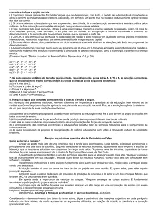coerente e indique a opção correta.
( ) O primeiro desses presidentes foi Getúlio Vargas, que soube promover, com êxito, o modelo de substituição de importações e
abriu o caminho da industrialização brasileira, colocando, em definitivo, um ponto final na vocação exclusivamente agrária herdada
dos idos da colônia.
( ) O ciclo econômico subseqüente que nos surpreendeu, sem dúvida, foi a modernização conservadora levada à prática pelos
militares, de forte coloração nacionalista e alicerçado nas grandes empresas estatais.
( ) Hoje, depois de todo esse percurso, o Brasil é uma economia que mantém a enorme vitalidade do passado, porém, há mais de
duas décadas, procura, sem encontrar, o fio para sair do labirinto da estagnação e retomar novamente o caminho do
desenvolvimento e da correção dos desequilíbrios sociais, que se agravam a cada dia.
( ) Com JK, o país afirmou a sua confiança na capacidade de realizar e pôde negociar em igualdade com os grandes investidores
internacionais, mostrando, na prática, que oferecia rentabilidade e segurança ao capital.
( ) Em mais de um século, dois presidentes e um ciclo recente da economia atraíram as atenções pelo êxito nos programas de
desenvolvimento.
( ) Juscelino Kubitschek veio logo depois com seu programa de 50 anos em 5, tornando a indústria automobilística uma realidade,
construindo moderna infra-estrutura e promovendo a arrancada de setores estratégicos, como a siderurgia, o petróleo e a energia
elétrica.
(Emerson Kapaz, ―Dedos cruzados‖ in: Revista Política Democrática nº 6, p. 39)
a) 1º - 2º - 4º - 5º - 6º - 3º
b) 2º - 3º - 5º - 1º - 4º - 6º
c) 2º - 5º - 6º - 4º - 1º - 3º
d) 5º - 2º - 4º - 6º - 3º - 1º
e) 3º - 5º - 2º - 1º - 4º - 6º
7. Se cada período sintático do texto for representado, respectivamente, pelas letras X, Y, W e Z, as relações semânticas
que se estabelecem no trecho correspondem às idéias expressas pelos seguintes conectivos:
a) X e Y mas W e Z.
b) X porque Y porém W logo Z.
c) X mas Y e W porque Z.
d) Não só X mas também Y porque W e Z.
e) Tanto X como Y e W embora Z.
8. Indique a opção que completa com coerência e coesão o trecho a seguir.
Na hierarquia dos problemas nacionais, nenhum sobreleva em importância e gravidade ao da educação. Nem mesmo os de
caráter econômico lhe podem disputar a primazia nos planos de reconstrução nacional. Pois, se a evolução orgânica do sistema
de um país depende de suas condições econômicas,
a) subordina-se o problema pedagógico à questão maior da filosofia da educação e dos fins a que devem se propor as escolas em
todos os níveis de ensino.
b) é impossível desenvolver as forças econômicas ou de produção sem o preparo intensivo das forças culturais.
c) são elas as reais condutoras do processo histórico de arregimentação das forças de renovação nacional.
d) o entrelaçamento das reformas econômicas e educacionais constitui fator de somenos relevância para o soerguimento da
cultura nacional.
e) às quais se associam os projetos de reorganização do sistema educacional com vistas à renovação cultural da sociedade
brasileira.
Atenção: as próximas questões são de Verdadeiro ou Falso.
Como se tornar o número 1
Chegar ao posto mais alto de uma empresa não é tarefa para acomodados. Exige talento, dedicação, persistência e
principalmente uma boa dose de sacrifício. Segundo consultores de recursos humanos, é justamente esse empenho e espírito de
liderança que as empresas valorizam nos ocupantes de cargos mais altos. ―A pessoa deve ter iniciativa, capacidade de tomar
decisões, fazer as coisas acontecerem‖, diz o diretor da Top Human Resources, de São Paulo.
A qualificação profissional também é um dos principais aspectos para se alcançar o posto mais alto. ―Qualquer executivo
tem de investir sempre em sua educação‖, enfatiza outro diretor de recursos humanos. ―Senão você será um computador sem
software‖, completa.
Traçar metas profissionais é outro aspecto fundamental para quem quer chegar ao topo. Nesse caso, a ambição acaba
sendo uma boa aliada.
A intuição também é uma boa arma na hora de dar um palpite em uma reunião. E, quem sabe, pode valer aquela
promoção esperada...
Conhecer passo a passo cada etapa do processo de produção da empresa e do setor é um dos principais fatores que
levaram M.C.P. a uma carreira bem-sucedida.
Ele aponta ainda a importância de valorizar os colegas. ―Ninguém consegue as coisas sozinho. É fundamental
reconhecer a participação do grupo e sempre motivá-lo‖.
A primeira regra da cartilha daqueles que anseiam alcançar um alto cargo em uma corporação, de acordo com esses
consultores, é não permanecer estagnado em uma
função ou empresa por um longo período.
Daniela Paiva. Emprego e formação profissional. In Correio Braziliense, 23/6/2002.
Considerando o desenvolvimento das idéias do texto acima, julgue a pertinência das inserções sugeridas em cada parágrafo
indicado nos itens abaixo, de modo a preservar os argumentos utilizados, as relações de coesão e coerência e a correção
gramatical do texto.
 