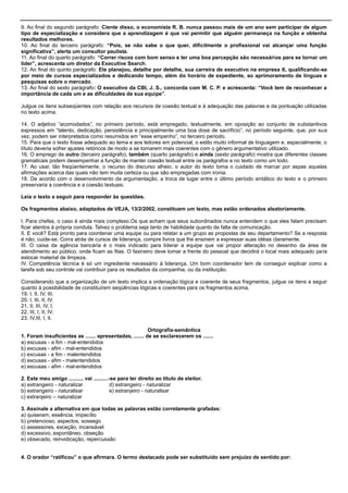 9. Ao final do segundo parágrafo: Ciente disso, o economista R. B. nunca passou mais de um ano sem participar de algum
tipo de especialização e considera que a aprendizagem é que vai permitir que alguém permaneça na função e obtenha
resultados melhores.
10. Ao final do terceiro parágrafo: “Pois, se não sabe o que quer, dificilmente o profissional vai alcançar uma função
significativa”, alerta um consultor paulista.
11. Ao final do quarto parágrafo: “Correr riscos com bom senso e ter uma boa percepção são necessários para se tornar um
líder”, acrescenta um diretor da Executive Search.
12. Ao final do quinto parágrafo: Ele planejou, detalhe por detalhe, sua carreira de executivo na empresa X, qualificando-se
por meio de cursos especializados e dedicando tempo, além do horário de expediente, ao aprimoramento de línguas e
pesquisas sobre o mercado.
13. Ao final do sexto parágrafo: O executivo da CBI, J. S., concorda com M. C. P. e acrescenta: “Você tem de reconhecer a
importância de cada um e as dificuldades de sua equipe”.
Julgue os itens subseqüentes com relação aos recursos de coesão textual e à adequação das palavras e da pontuação utilizadas
no texto acima.
14. O adjetivo ―acomodados‖, no primeiro período, está empregado, textualmente, em oposição ao conjunto de substantivos
expressos em ―talento, dedicação, persistência e principalmente uma boa dose de sacrifício‖, no período seguinte, que, por sua
vez, podem ser interpretados como resumidos em ―esse empenho‖, no terceiro período.
15. Para que o texto fosse adequado ao tema e aos leitores em potencial, o estilo muito informal de linguagem e, especialmente, o
título deveria sofrer ajustes retóricos de modo a se tornarem mais coerentes com o gênero argumentativo utilizado.
16. O emprego de outro (terceiro parágrafo), também (quarto parágrafo) e ainda (sexto parágrafo) mostra que diferentes classes
gramaticais podem desempenhar a função de manter coesão textual entre os parágrafos e no texto como um todo.
17. Ao usar, tão freqüentemente, o recurso do discurso alheio, o autor do texto toma o cuidado de marcar por aspas aquelas
afirmações acerca das quais não tem muita certeza ou que são empregadas com ironia.
18. De acordo com o desenvolvimento da argumentação, a troca de lugar entre o último período sintático do texto e o primeiro
preservaria a coerência e a coesão textuais.
Leia o texto a seguir para responder às questões.
Os fragmentos abaixo, adaptados de VEJA, 13/2/2002, constituem um texto, mas estão ordenados aleatoriamente.
I. Para chefes, o caso é ainda mais complexo.Os que acham que seus subordinados nunca entendem o que eles falam precisam
ficar atentos à própria conduta. Talvez o problema seja tanto de habilidade quanto de falta de comunicação.
II. E você? Está pronto para coordenar uma equipe ou para relatar a um grupo as propostas de seu departamento? Se a resposta
é não, cuide-se. Corra atrás de cursos de liderança, compre livros que lhe ensinem a expressar suas idéias claramente.
III. O caixa da agência bancária é o mais indicado para liderar a equipe que vai propor alteração no desenho da área de
atendimento ao público, onde ficam as filas. O faxineiro deve tomar a frente do pessoal que decidirá o local mais adequado para
estocar material de limpeza.
IV. Competência técnica é só um ingrediente necessário à liderança. Um bom coordenador tem de conseguir explicar como a
tarefa sob seu controle vai contribuir para os resultados da companhia, ou da instituição.
Considerando que a organização de um texto implica a ordenação lógica e coerente de seus fragmentos, julgue os itens a seguir
quanto à possibilidade de constituírem seqüências lógicas e coerentes para os fragmentos acima.
19. I, II, IV, III.
20. I, III, II, IV.
21. II, III, IV, I.
22. III, I, II, IV.
23. IV,III, I, II.
Ortografia-semântica
1. Foram insuficientes as ....... apresentadas, ....... de se esclarecerem os .......
a) escusas - a fim - mal-entendidos
b) excusas - afim - mal-entendidos
c) excusas - a fim - malentendidos
d) excusas - afim - malentendidos
e) escusas - afim - mal-entendidos
2. Este meu amigo .......... vai ..........-se para ter direito ao título de eleitor.
a) extrangeiro - naturalizar d) estrangeiro - naturalizar
b) estrangeiro - naturalisar e) estranjeiro - naturalisar
c) extranjeiro – naturalizar
3. Assinale a alternativa em que todas as palavras estão corretamente grafadas:
a) quiseram, essência, impecílio
b) pretencioso, aspectos, sossego
c) assessores, exceção, incansável
d) excessivo, expontâneo, obseção
e) obsecado, reinvidicação, repercussão
4. O orador “ratificou” o que afirmara. O termo destacado pode ser substituído sem prejuízo de sentido por:
 