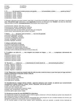 a) negou d) confirmou
b) corrigiu e) enfatizou
c) frisou
5. "A ............... de uma guerra nuclear provoca uma grande .............. na humanidade e a deixa ............... quanto ao futuro."
a) espectativa - tensão - exitante
b) espectativa - tenção - hesitante
c) expectativa - tensão - hesitante
d) expectativa - tenção - hezitante
e) espectativa - tenção – exitante
6. Assinale a alternativa que possa substituir, pela ordem, as partículas de transição dos períodos abaixo, sem alterar o significado
delas: "Em primeiro lugar, observemos o avô. Igualmente, lancemos um olhar para a avó. Também o pai deve ser observado.
Todos são altos e morenos. Conseqüentemente a filha também será morena e alta."
a) primeiramente, ademais, além disso, em suma
b) acima de tudo, também, analogamente, finalmente
c) primordialmente, similarmente, segundo, portanto
d) antes de mais nada, da mesma forma, por outro lado, por conseguinte
e) sem dúvida, intencionalmente, pelo contrário, com efeito
7. Estava ....... a ....... da guerra, pois os homens ....... nos erros do passado.
a) eminente, deflagração, incidiram
b) iminente, deflagração, reincidiram
c) eminente, conflagração, reincidiram
d) preste, conflaglação, incidiram
e) prestes, flagração, recindiram
8. Indique a alternativa correta:
a) O ladrão foi apanhado em flagrante.
b) Ponto é a intercessão de duas linhas.
c) As despesas de mudança serão vultuosas.
d) Assistimos a um violenta coalizão de caminhões.
e) O artigo incerto na Revista das Ciências foi lido por todos nós.
9. "A solidão é um retiro de ......., mas ninguém vive sempre em trégua, ....... só, ....... o preguiçoso, eternamente em
repouso."
a) descanço, tampouco, exceto
b) descanso, tãopouco, exceto
c) descanço, tão pouco, esceto
d) descanso, tampouco, exceto
e) descanso, tão pouco, esceto
10. "Durante a .......... solene era .......... o desinteresse do mestre diante da .......... demonstrada pelo político."
a) seção - fragrante - incipiência
b) sessão - flagrante - insipiência
c) sessão - fragrante - incipiência
d) cessão - flagrante - incipiência
e) seção - flagrante – insipiência
11. Em "Repare bem o braço que ninguém sabe de onde circunda o busto da moça e a quer levar para um lugar esconso."
A palavra sublinhada só não pode conotar a idéia de:
a) um lugar de volúpia
b) um lugar escondido, suspeito
c) um lugar desconhecido, misterioso
d) um lugar escolhido, eleito
e) um lugar escuro, recôndito
12. Considerando-se a relação Veneza (cidade) - gaturamo (pássaro) como modelo, as palavras que sucessivamente
completariam a relação: Califórnia - pretos - morrer - Gioconda - cem mil réis, seriam:
a) estado, raça, ação, escultura, dinheiro
b) país, povo, fato, escultura, valor
c) província, etnia, acontecimento, literatura, moeda
d) estado, raça, acontecimento, pintura, valor
e) território, gente, ação, música, moeda
13. Há palavras escritas de modo INCORRETO na alternativa:
(A) Investimentos maciços em educação, saúde e reforma agrária constituíram a fórmula utilizada por países mais atrasados do
que o Brasil, para reduzir os índices de pobreza.
(B) O problema da miséria no Brasil apresenta componentes bem mais perversos do que a simples escassez de recursos, que
caracteriza o problema em outros países, como no continente africano.
(C) Os recursos gastos na área social acabam sendo insuficientes, como por exemplo, a parcela mínima destinada ao
 