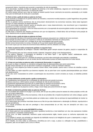 saneamento básico, importante para aumentar a expectativa de vida da população.
(D) A desnutrição, resultado da falta de ingestão de proteínas e de outras substâncias, degenera em má-formação do sistema
neurológico, com danos irreversíveis, na maioria das vezes.
(E) Vários estudos afirmam que a taxa de miséria só baixará quando houver crecimento da economia, assossiado a um modelo
mais justo de distribuição de renda para a população.
14. Está correta a grafia de todas as palavras da frase:
(A) Ao ascender à condição de um grande sistema de mercados, a economia mundial propisciou o poder hegemônico dos grandes
conglomerados financeiros.
(B) Se os grandes centros econômicos não se emiscuíssem decisivamente nas economias nacionais, talvez estas lograssem
alcançar um índice expressivo de desenvolvimento.
(C) Os economistas podem discentir quanto às soluções para o nosso desenvolvimento, mas reconhecem que o imperialismo
econômico é um fator crucial para nosso atraso.
(D) A necessidade de sincronizar o ritmo de nossa economia com o da expansão da economia global constitui uma das exigências
mais difíceis de serem atendidas.
(E) Não fosse a dicotomia das direções econômicas com que nos deparamos, o Brasil talvez não se firmasse numa posição de
maior relevância entre os países emerjentes.
15. Está correta a grafia de todas as palavras da frase:
(A) A comprensão dos fatos só foi possível porque algumas pessoas propuzeram-se a relatá-los tal como ocorreram.
(B) A repreção da polícia acabou por ocazionar a morte de um estudante e ferimento em vários jovens.
(C) O autor sentiu-se honrado com o privilégio de ter sido homenageado pelo grande poeta.
(D) Nos versos transcrevidos na cronica, há aluzão ao frio que fazia naquela tarde paulistana.
(E) O autor supoz que nos versos de Drummond havia referência a termos utilisados num artigo.
16. Todas as palavras estão corretamente grafadas na seguinte frase:
(A) Concessão inadequada de privilégios e atitudes maltomadas geram sempre excesso de gastos, propício a suspensões de
crédito.
(B) O menospreso para com bens culturais excede o tolerável, chegando à atingir níveis desesperadores.
(C) Na palavra "dilapidar", o etmologista vai identificar a raíz latina "lapid -", que significa "pedra"; estabelecese, assim,
assossiação entre "destruir" e "atirar pedra".
(D) Estavam tão anciosas para ver o resultado da pesquisa, que dei à elas autorização para estender o expediente.
(E) O hêsito de manifestações em pró da revisão das leis relacionadas à posse de fósseis dependerá de muitos fatores.
17. A frase em que todas as palavras estão corretamente flexionadas é a seguinte:
(A) A quem se dispor a colaborar, os voluntários entregarão listas de abaixoassinados para serem preenchidas.
(B) Nas mesas-redondas em que se discutiram mudanças na legislação, muitos se manteram indecisos.
(C) Não é um único dirigente que institue os passos a serem dados; nesta questão, quanto maior o número de cidadões a opinar,
melhor será.
(D) Eles detêm um saber específico que devemos respeitar; não se pode fazer como aqueles pseudoespecialistas que criticam
tudo aleatoriamente.
(E) Se eles verem necessidade de conferir a autenticação dos documentos a serem enviados ao museu, os tabeliões poderão
ajudar.
18. A frase totalmente correta quanto a grafia e acentuação é:
(A) Trabalhadores reinvindicavam alí a contratação de mão-de-obra sem grande burocracia.
(B) Nessa conjuntura, é difícil explicar porquê a mobilidade da mão-de-obra decresceu.
(C) Assessores especializados procuram pôr no papel todas as variáveis que envolvem o tema.
(D) Pesquizas realizadas recentemente mostram que o êxito do "euro" é questionável.
(E) Até em adjacências de pequenos centros, chega a haver letígio para preenchimento de vagas.
19. Estão corretamente grafadas todas as palavras da frase:
(A) Um jornalista deve abster-se de julgar o que noticia, afim de que seu público possa ter assesso às várias posições e emitir, ele
sim, seu próprio julgamento.
(B) Alberto Dines é um notório crítico da imprensa; o fato de ser jornalista não o impede de polemisar com vários colegas, quando
cometem algum deslise.
(C) A dúvida suscitada por uma manchete poderia ser evitada caso o redator não se eximisse da responsabilidade de mostrar os
dois lados de um mesmo fato.
(D) A repercusção das primeiras manchetes deveu-se ao fato de que elas destorceram a declaração do Ministro, reproduzindo-a
apenas parcialmente.
(E) A virtude jornalística não está em previlegiar a face sensacionalista de um fato, mas em abranjê-lo em toda a sua
complexidade.
20. Há palavras escritas de modo INCORRETO na frase:
(A) O anseio geral por uma sociedade mais justa e igualitária transformou a luta trabalhista num dos mais expressivos modelos
que caracteriza a sociedade contemporânea.
(B) De início, as idéias trabalhistas, fenômeno quase excluzivamente inglês, tiveram pouca ou nenhuma repercursão nos
sindicatos.
(C) O trabalho é sempre uma atividade que depende da habilidade manual e da inteligência de quem o desempenha, e exige o
dispêndio de certa energia física e mental.
(D) O trabalho, de início coleta ou extrativismo, diversificou-se com a caça, a pesca e a utilização do fogo, possibilitando o
progresso, pelo uso de objetos como o arco e a flecha.
 