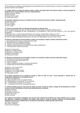 (E) Os alicerces da produção social deslocaram-se da agricultura para a indústria quando o comércio se sobrepôs ao trabalho
agrícola e ampliou suas atividades.
21. Indique, dentre os grupos de palavras abaixo, aquele cuja sílaba tônica das palavras esteja na mesma posição da
sílaba tônica de: corpos, abolido e funerais, respectivamente:
(A) glória, enxergar, decisão;
(B) sutil, tulipa, juiz;
(C) doutor, rubrica, poder;
(D) erudito, item, recém.
22. Assinale a alternativa em que os vocábulos formem o plural como funeral e cadáver, respectivamente:
(A) abdominal / ardor;
(B) funil / qualquer;
(C) cônsul / açúcar;
(D) mal / caráter.
23. Todos os pronomes estão corretamente empregados na seguinte frase:
(A) As discussões perdem seu vigor; considerem-nas encerradas e façam os relatórios chegarem até eu.
(B) É remota a possibilidade de eles, atravessadores, se sensibilizarem, motivo pelo qual dirijo-me a V.Sa. para pedir-lhe
providências.
(C) Mandei-os sair, e o motivo de tal procedimento, não o sei dizer; convide-lhes a voltarem, por favor.
(D) A questão da procedência é relevante, é onde que nos debatemos para chamar a atenção a quem de direito.
(E) Entre os maiores especialistas está este aqui, por quem me responsabilizo e que dou-o todo o apoio.
24. Quanto à colocação do pronome oblíquo, analise os enunciados e, depois, assinale a alternativa correta:
I – Em pensando-se em licença, as reservas já foram feitas.
II – Não tenho visto-te nas baladas dominicais.
III – Poupe-me dos seus comentários maldosos.
IV – Solicitei a Vossa Senhoria que remetesse-lhe as cópias imediatamente.
V – Tudo transcorreu conforme nos foi dito.
(A) Apenas IV está correto.
(B) Apenas I e II estão corretos.
(C) Apenas III e V estão corretos.
(D) Apenas V está correto.
(E) Todos estão corretos.
25. Quanto à colocação do pronome oblíquo, analise os enunciados e, depois, assinale a alternativa correta:
I – Convidaria-te, com prazer, se eu pudesse.
II – A norma não se deve utilizar neste caso.
III – Ambos se odeiam.
IV – Nada o impedirá de conseguir o cargo que ele pretende.
V – Chegou tarde, lhe dando péssimas explicações.
(A) Apenas I, III e IV está correto.
(B) Apenas III está correto.
(C) Apenas II, III e V estão corretos.
(D) Apenas II, III e IV estão corretos.
(E) Todos estão corretos.
26. O Brasil representa 3% do problema mundial. A frase do texto em que o verbo apresenta o mesmo tipo de
complemento exigido pelo verbo grifado acima é:
(A) Parecem inexpugnáveis.
(B) .. eles começaram a vida num patamar inferior.
(C) O Brasil aparece com menos de 1% do movimento...
(D) ... o Brasil é hoje o país mais rico do mundo...
(E) ... os miseráveis nem entram na equação econômica...
27. Antonio Candido escreveu uma carta, fez cópias da carta e enviou as cópias a amigos do Rio.Substituem de modo
correto os termos sublinhados na frase acima,respectivamente, constituem
(A) destas -enviou-as
(B) daquela -os enviou
(C) da mesma -enviou-lhes
(D) delas -lhes enviou
(E) dela -as enviou
28. O diploma de jornalista é obrigatório, mas há quem veja o diploma de jornalista como uma inutilidade, pois os cursos
que oferecem o diploma de jornalista não podem cobrir todas as áreas de atuação. Evitam-se as desnecessárias
repetições da frase acima substituindo-se os elementos sublinhados, respectivamente, pelas formas
(A) o veja e oferecem-lhe.
(B) o veja e o oferecem.
(C) lhe veja e lhe oferecem.
 