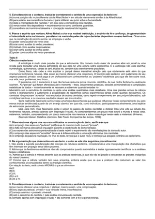 5. Considerando-se o contexto, traduz-se corretamente o sentido de uma expressão do texto em:
(A) numa posição não muito diferente da de Alfred Nobel = em atitude inteiramente similar à de Alfred Nobel.
(B) para aplacar sua consciência humana = para obliterar seu juízo sobre a humanidade.
(C) dada a mentalidade dos nazistas = em que pese a consciência dos nazistas.
(D) vendo neles fiéis depositários = reconhecendo-os como confiáveis guardiões.
(E) consciência do inominável desastre = concepção inevitável da tragédia.
6. Possa o espírito que motivou Alfred Nobel a criar sua notável instituição, o espírito de fé e confiança, de generosidade
e fraternidade entre os homens, prevalecer na mente daqueles de cujas decisões dependem nossos destinos. Observa-se
que na construção do período acima, se empregou o verbo
(A) poder como auxiliar do verbo criar.
(B) criar como auxiliar do verbo prevalecer.
(C) motivar como auxiliar de prevalecer.
(D) criar como auxiliar do verbo poder.
(E) poder como auxiliar do verbo prevalecer.
Texto II
Ciência e esoterismo
A astrologia é muito mais popular do que a astronomia. Um número muito maior de pessoas abre um jornal ou uma
revista para consultar uma coluna astrológica do que para ler uma coluna sobre astronomia. E a astrologia não está sozinha:
numerologia, quiromancia, cartas de tarô, búzios etc. também são extremamente populares.
Como físico, não cabe a mim explicar o porquê dessa irresistível atração pelo que obviamente está além do que
chamamos fenômenos naturais. Mas posso ao menos oferecer uma conjectura. O fascínio pelo esotérico vem justamente de seu
aspecto pessoal, privado: você paga a um profissional com conhecimentos ou "poderes" esotéricos para que ele fale sobre você,
sua vida, seus problemas, seu futuro...
O problema com o esoterismo é que não temos nenhuma prova concreta, científica, de que certos fenômenos realmente
ocorrem. As "provas" que foram oferecidas até o momento – fotos, depoimentos pessoais, sessões demonstrativas e compilações
estatísticas de dados – misteriosamente se recusam a sobreviver quando testadas no
laboratório sob o escrutínio do cientista ou após uma análise quantitativa mais detalhada. Uma das grandes armas da ciência
contra o charlatanismo é justamente a possibilidade de repetirmos certos experimentos tantas vezes quantas desejarmos. Os
cientistas não precisam "acreditar" nos resultados de outros cientistas; basta repetir o experimento em seu próprio laboratório, sob
condições idênticas, e os mesmos resultados devem ser encontrados.
Seria realmente fascinante se houvesse uma força desconhecida que pudesse influenciar nosso comportamento (ou pelo
menos indicar tendências) a partir de um arranjo cósmico em que nós, como indivíduos, participássemos ativamente, uma espécie
de astronomia personalizada.
Mas, para mim, mais fascinante ainda é seguir os passos de outros cientistas e dedicar toda uma vida ao estudo dos
fenômenos naturais, armado apenas com inspiração e razão. Ao compreendermos um pouco mais sobre o mundo à nossa volta,
estaremos, também, compreendendo um pouco mais sobre nós mesmos e sobre nosso lugar neste vasto e misterioso Universo.
(Marcelo Gleiser, Retalhos cósmicos. São Paulo: Companhia das Letras, 1999)
7. Observando-se alguns dos recursos utilizados na construção do texto, verifica-se que
(A) o emprego das aspas em "poderes" justifica-se do mesmo modo que em "provas".
(B) a falta de marca pessoal na linguagem garante a objetividade da demonstração.
(C) as expressões astronomia personalizada e basta repetir o experimento são manifestações da ironia do autor.
(D) o emprego das aspas em "acreditar" deve-se à ênfase atribuída a uma ação afirmativa dos cientistas.
(E) o emprego da palavra inspiração, no final do texto, revela que o autor reviu e retificou sua posição contrária ao esoterismo.
8. Na argumentação que desenvolve em seu texto, o autor se vale dos seguintes procedimentos:
I. Não aceita a suposta popularização das crenças de natureza esotérica, considerando-a uma manipulação dos charlatões que
têm interesse em propagar seus falsos poderes.
II. Afirma que os fenômenos esotéricos não são comprovados quando submetidos a testes rigorosamente científicos ou a análises
largas e detalhadas.
III. Admite que a ciência é menos atraente que as práticas esotéricas, já que ela não se propõe a desvendar as grandes incógnitas
do nosso Universo.
IV. Conclui que a ciência também tem seus encantos, embora aceite que os que a praticam não costumam se valer dos
conhecimentos já conquistados dentro da tradição científica.
Em relação ao texto, está correto APENAS o que se afirma em
(A) I.
(B) II.
(C) III.
(D) I e II.
(E) III e IV.
9. Considerando-se o contexto, traduz-se corretamente o sentido de uma expressão do texto em:
(A) ao menos oferecer uma conjectura = pleitear, mesmo assim, uma comprovação.
(B) seu aspecto pessoal, privado = sua verdade íntima, inconfessável.
(C) arranjo cósmico = pretexto universal.
(D) sob o escrutínio do cientista = pela análise minuciosa do cientista.
(E) armado apenas com inspiração e razão = tão-somente com a fé e a perseverança.
 