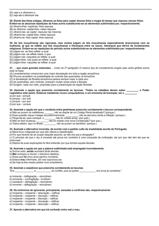 (D) veja-o e oferecem-o.
(E) veja ele e oferecem ele.
29. Diante das fotos antigas, olhamos as fotos para captar dessas fotos a magia do tempo que repousa nessas fotos.
Evitam-se as abusivas repetições da frase acima substituindo-se os elementos sublinhados por, respectivamente:
(A) olhamo-lhes -captá-las -lhes repousa
(B) as olhamos -captar-lhes -nelas repousa
(C) olhamo-las -as captar -repousa nas mesmas
(D) olhamo-las -captar-lhes -nelas repousa
(E) olhamo-as -lhes captar -lhes repousa
30. As leis muçulmanas são rigorosas, mas muitos julgam as leis muçulmanas especialmente draconianas com as
mulheres, já que se reflete nas leis muçulmanas a hierarquia entre os sexos, hierarquia que deriva de fundamentos
religiosos. Evitam-se as repetições do período acima substituindo-se os elementos sublinhados por, respectivamente:
(A) julgam-as -se lhes reflete -a qual
(B) julgam-nas -se reflete nesta -o que
(C) julgam-nas -naquelas se reflete -a qual
(D) julgam-lhes -nas quais se reflete -a qual
(E) julgam-lhes -naquelas se reflete -à qual
31. ... que usam grandes extensões ... (meio do 2º parágrafo) O mesmo tipo de complemento exigido pelo verbo grifado acima
está na frase:
(A) Levantamentos comprovam uma maior devastação em toda a região amazônica.
(B) Poucos acreditam na possibilidade de controle das queimadas na Amazônia.
(C) A devastação da floresta amazônica parece sempre maior a cada ano.
(D) As queimadas, sem controle, avançam muitas vezes sobre a floresta.
(E) Surgem, cada vez mais, propostas para a preservação da região florestal.
32. Assinale a opção que preenche corretamente as lacunas. “Todos os cidadãos devem saber _________ o Poder
Legislativo está assim. Estamos instalando novos computadores, é um momento de transição, eis o _________.
a) por que - porquê
b) porque – por quê
c) porquê – por que
d) por que – porque
32. Assinale a opção em que o vocábulo entre parênteses preenche corretamente a lacuna correspondente.
a) Não se punem os malfeitores _______ não se dispõe de um Código Penal atualizado? (porque.)
b) Essa questão requer indagar-se preliminarmente __________ não se derrubou ainda a inflação. (porque.)
c) Pergunta-se, para começar, o ________ não foi votada ainda. (por quê.)
d) Não se fará mudança _________ não foi votada uma nova Constituição? (por que.)
e) Todos sabem, aqui no Brasil, _________ não se punem os bandidos. (porque.)
33. Assinale a alternativa incorreta, de acordo com o padrão culto da modalidade escrita do Português.
a) Maria ficou indignada por que não obteve a classificação.
b) Por que haveria de se ocupar daquele assunto, se não era sua a obrigação?
c) O princípio de que o réu é inocente até prova em contrário é uma conquista da civilização; daí por que não tem ele que se
preocupar.
d) Depois de suas explicações foi fácil entender por que tomara aquela decisão.
34. Assinale a opção em que a palavra sublinhada está empregada incorretamente.
a) Durma cedo, senão acordará tarde demais.
b) Mal começou a chover, o barranco deslizou.
c) Disse que há cinco anos ganhou na loteria.
d) Estava mau informado, por isso equivocou-se.
e) De hoje a dois meses pedirei novo empréstimo.
35. Assinale a seqüência que preenche corretamente as lacunas.
―Era ______________ a ___________ do conflito, pois as partes ____________ nos erros já cometidos.‖
a) iminente – deflagração – reincidiram.
b) eminente – confraglação - incidiram
c) inevitável – defraglação – reicindiram.
d) iminente – deflagração – reincidiram.
36. Os sinônimos de ignorante, principiante, sensatez e confirmar são, respectivamente:
a) incipiente – insipiente – descreção – retificar.
b) incipiente – insipiente – discrição – ratificar.
c) insipiente – incipiente – discrição – ratificar.
d) insipiente – incipiente – discreção – ratificar.
e) incipiente – incipiente – descrição – retificar.
37. Aponte a alternativa em que há confusão entre mal e mau.
 