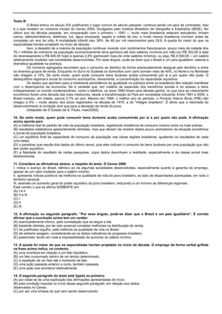 Texto III
O Brasil entrou no século XXI justificando o lugar comum do século passado: continua sendo um país de contrastes. Isso
é o que revelam os números iniciais do Censo 2000, divulgados pelo Instituto Brasileiro de Geografia e Estatística (IBGE). No
último ano da década passada, em comparação com o primeiro – 1991 –, muito mais brasileiros estavam estudando, tinham
carros, eletrodomésticos, telefones, luz, água encanada, esgoto e coleta de lixo, e muito menos brasileiros morriam antes de
completar um ano de vida. A mortalidade infantil caiu 38%: de 48 por mil nascimentos para 29,6. A queda foi maior do que os
especialistas haviam projetado no início da década.
Isso, a despeito de a maioria da população continuar vivendo com rendimentos franciscanos: pouco mais da metade dos
76,1 milhões de membros da população economicamente ativa ganhava até dois salários mínimos por mês (ou R$ 302,00 à data
do recenseamento e R$ 400,00 hoje) e apenas 2,4% ganhavam mais de vinte salários mínimos, ou seja, R$ 4 000,00 – um salário
relativamente modesto nas sociedades desenvolvidas. Por esse ângulo, pode-se dizer que o Brasil é um país igualitário: ostenta a
dramática igualdade na pobreza.
Os números agregados escondem que o consumo se distribui de forma acentuadamente desigual pelo território e entre
os diversos grupos de renda. Enquanto no Sul e no Sudeste os domicílios com carro somam mais de 40%, no Norte e no Nordeste
não chegam a 15%. De certo modo, quem pode consumir bens duráveis acaba consumindo por si e por quem não pode. O
desequilíbrio regional e social do consumo acompanha, obviamente, a concentração da capacidade aquisitiva.
Os dados que apontam para a intolerável persistência da igualdade na pobreza entre os brasileiros têm relação manifesta
com o desempenho da economia. Se é verdade que, em matéria de expansão dos benefícios sociais e do acesso a bens
indispensáveis no mundo contemporâneo, como o telefone, os anos 1990 foram uma década ganha, no que toca ao crescimento
econômico foram uma década das mais medíocres, desde a transformação do País em sociedade industrial. Entre 1991 e 2000, o
Brasil cresceu, em média, parcos 2,7% ao ano. Mesmo em 1994, o melhor ano do período, o Produto Interno Bruto (PIB) não
chegou a 6% – muito abaixo dos picos registrados na década de 1970, a do "milagre brasileiro". É óbvio que a retomada do
desenvolvimento é condição sine qua para a elevação da renda do povo.
(Adaptado de O Estado de S. Paulo, maio/2002)
10. De certo modo, quem pode consumir bens duráveis acaba consumindo por si e por quem não pode. A afirmação
acima aponta para
(A) a melhoria real do padrão de vida da população brasileira, registrando existência de consumo mesmo entre os mais pobres.
(B) resultados estatísticos aparentemente otimistas, mas que deixam de mostrar dados pouco animadores da situação econômica
e social da população brasileira.
(C) um equilíbrio final da capacidade de consumo da população nas várias regiões brasileiras, igualando os resultados de cada
uma delas.
(D) o paradoxo que resulta dos dados do último censo, pois eles indicam o consumo de bens duráveis por uma população que não
tem poder aquisitivo.
(E) a falsidade do resultado de certas pesquisas, cujos dados desvirtuam a realidade, especialmente a da classe social mais
desfavorecida.
11. Considere as afirmativas abaixo, a respeito do texto. O Censo 2000
I. indica o avanço do Brasil, idêntico ao de algumas sociedades desenvolvidas, especialmente quanto à garantia de emprego,
apesar de um valor modesto para o salário mínimo.
II. apresenta índices positivos de melhoria na qualidade de vida do povo brasileiro, ao lado de disparidades acentuadas, em todo o
território nacional.
III. assinala um aumento geral do poder aquisitivo do povo brasileiro, reduzindo a um mínimo as diferenças regionais.
Está correto o que se afirma SOMENTE em:
(A) I e II
(B) II e III
(C) I
(D) II
(E) III
12. A afirmação no segundo parágrafo: “Por esse ângulo, pode-se dizer que o Brasil é um país igualitário”. É correto
afirmar que a conclusão acima tem um caráter
(A) acentuadamente irônico, pela constatação que se segue a ela.
(B) bastante otimista, por ter sido possível constatar melhorias na distribuição de renda.
(C) de justificado orgulho, pela melhoria da qualidade de vida no Brasil.
(D) de extremo exagero, considerando-se os dados indicativos do progresso brasileiro.
(E) pessimista, tendo em vista a impossibilidade de aumento do salário mínimo.
13. A queda foi maior do que os especialistas haviam projetado no início da década. O emprego da forma verbal grifada
na frase acima indica, no contexto,
(A) uma incerteza em relação a um fato hipotético.
(B) um fato consumado dentro de um tempo determinado.
(C) a repetição de um fato até o momento da fala.
(D) uma ação passada anterior a outra, também passada.
(E) uma ação que acontece habitualmente.
14. O segundo parágrafo do texto está ligado ao primeiro
(A) por tratar-se de uma explicação das afirmações apresentadas de início.
(B) pela condição imposta no início desse segundo parágrafo, em relação aos dados
observados no Censo.
(C) por ser uma síntese do que vem sendo desenvolvido.
 