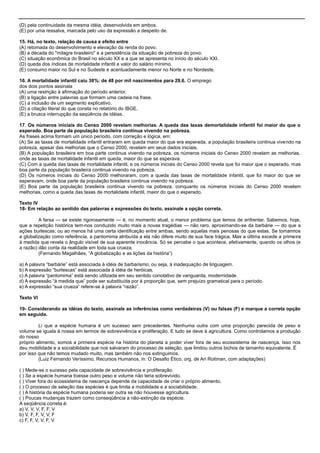 (D) pela continuidade da mesma idéia, desenvolvida em ambos.
(E) por uma ressalva, marcada pelo uso da expressão a despeito de.
15. Há, no texto, relação de causa e efeito entre
(A) retomada do desenvolvimento e elevação da renda do povo.
(B) a década do "milagre brasileiro" e a persistência da situação de pobreza do povo.
(C) situação econômica do Brasil no século XX e a que se apresenta no início do século XXI.
(D) queda dos índices de mortalidade infantil e valor do salário mínimo.
(E) consumo maior no Sul e no Sudeste e acentuadamente menor no Norte e no Nordeste.
16. A mortalidade infantil caiu 38%: de 48 por mil nascimentos para 29,6. O emprego
dos dois pontos assinala
(A) uma restrição à afirmação do período anterior.
(B) a ligação entre palavras que formam uma cadeia na frase.
(C) a inclusão de um segmento explicativo.
(D) a citação literal do que consta no relatório do IBGE.
(E) a brusca interrupção da seqüência de idéias.
17. Os números iniciais do Censo 2000 revelam melhorias. A queda das taxas demortalidade infantil foi maior do que o
esperado. Boa parte da população brasileira continua vivendo na pobreza.
As frases acima formam um único período, com correção e lógica, em:
(A) Se as taxas de mortalidade infantil entraram em queda maior do que era esperada, a população brasileira continua vivendo na
pobreza, apesar das melhorias que o Censo 2000, revelam em seus dados iniciais.
(B) A população brasileira em boa parte continua vivendo na pobreza, os números iniciais do Censo 2000 revelam as melhorias,
onde as taxas de mortalidade infantil em queda, maior do que se esperava.
(C) Com a queda das taxas de mortalidade infantil, e os números iniciais do Censo 2000 revela que foi maior que o esperado, mas
boa parte da população brasileira continua vivendo na pobreza.
(D) Os números iniciais do Censo 2000 melhoraram, com a queda das taxas de mortalidade infantil, que foi maior do que se
esperavam, onde boa parte da população brasileira continua vivendo na pobreza.
(E) Boa parte da população brasileira continua vivendo na pobreza, conquanto os números iniciais do Censo 2000 revelem
melhorias, como a queda das taxas de mortalidade infantil, maior do que o esperado.
Texto IV
18- Em relação ao sentido das palavras e expressões do texto, assinale a opção correta.
A farsa — se existe rigorosamente — é, no momento atual, o menor problema que temos de enfrentar. Sabemos, hoje,
que a repetição histórica tem-nos conduzido muito mais a novas tragédias — não raro, aproximando-se da barbárie — do que a
ações burlescas; ou ao menos há uma certa identificação entre ambas, sendo aquelas mais penosas do que estas. Se tomarmos
a globalização como referência, a pantomima atribuída a ela não difere muito de sua face trágica. Mas a última excede a primeira
à medida que revela o ângulo visível de sua aparente inocência. Só se percebe o que acontece, efetivamente, quando os olhos (e
a razão) dão conta da realidade em toda sua crueza.
(Fernando Magalhães, ―A globalização e as lições da história‖)
a) A palavra ―barbárie‖ está associada à idéia de barbarismo, ou seja, à inadequação de linguagem.
b) A expressão ―burlescas‖ está associada à idéia de heróicas.
c) A palavra ―pantomima‖ está sendo utilizada em seu sentido conotativo de vanguarda, modernidade.
d) A expressão ―à medida que‖ pode ser substituída por à proporção que, sem prejuízo gramatical para o período.
e) A expressão ―sua crueza‖ refere-se à palavra ―razão‖.
Texto VI
19- Considerando as idéias do texto, assinale as inferências como verdadeiras (V) ou falsas (F) e marque a correta opção
em seguida.
Li que a espécie humana é um sucesso sem precedentes. Nenhuma outra com uma proporção parecida de peso e
volume se iguala à nossa em termos de sobrevivência e proliferação. E tudo se deve à agricultura. Como controlamos a produção
do nosso
próprio alimento, somos a primeira espécie na história do planeta a poder viver fora de seu ecossistema de nascença. Isso nos
deu mobilidade e a sociabilidade que nos salvaram do processo de seleção, que limitou outros bichos de tamanho equivalente. É
por isso que não temos mudado muito, mas também não nos extinguimos.
(Luiz Fernando Veríssimo, Recursos Humanos, in: O Desafio Ético, org. de Ari Roitman, com adaptações)
( ) Mede-se o sucesso pela capacidade de sobrevivência e proliferação.
( ) Se a espécie humana tivesse outro peso e volume não teria sobrevivido.
( ) Viver fora do ecossistema de nascença depende da capacidade de criar o próprio alimento.
( ) O processo de seleção das espécies é que limita a mobilidade e a sociabilidade.
( ) A história da espécie humana poderia ser outra se não houvesse agricultura.
( ) Poucas mudanças trazem como conseqüência a não-extinção da espécie.
A seqüência correta é:
a) V, V, V, F, F, V
b) V, F, F, V, V, F
c) F, F, V, V, F, V
 