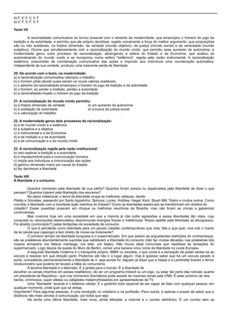 d) F, V, F, V, V, F
e) V, F, V, F, V, F
Texto VII
A racionalidade comunicativa se tornou possível com o advento da modernidade, que emancipou o homem do jugo da
tradição e da autoridade, e permitiu que ele próprio decidisse, sujeito unicamente à força do melhor argumento, que proposições
são ou não aceitáveis, na tríplice dimensão: da verdade (mundo objetivo), da justiça (mundo social) e da veracidade (mundo
subjetivo). Ocorre que simultaneamente com a racionalização do mundo vivido, que permitiu esse aumento de autonomia, a
modernidade gerou outro processo de racionalização, abrangendo a esfera do Estado e da Economia, que acabou se
automatizando do mundo vivido e se incorporou numa esfera "sistêmica", regida pela razão instrumental. A racionalização
sistêmica, prescindido da coordenação comunicativa das ações e impondo aos indivíduos uma coordenação automática,
independente de sua vontade, produziu uma crescente perda de liberdade.
20. De acordo com o texto, na modernidade:
a) a racionalização comunicativa valorizou o trabalho
b) o homem pôde decidir quais seriam os novos valores aceitáveis
c) o advento da racionalidade emancipou o homem do jugo da tradição e da autoridade
d) o homem, ao perder a tradição, perdeu a autoridade
e) a racionalidade impeliu o homem ao jugo da tradição
21. A racionalização do mundo vivido permitiu:
a) a tríplice dimensão da verdade d) um aumento da autonomia
b) a aceitação da autoridade e) a busca da justiça social
c) a valorização do trabalho
22. A modernidade gerou dois processos da racionalização:
a) a do mundo vivido e a sistêmica
b) a subjetiva e a objetiva
c) a instrumental e a da Economia
d) a da tradição e a da autoridade
e) a da comunicação e a do mundo vivido
23. A racionalização regida pela razão institucional:
a) veio explicar a tradição e a autoridade
b) é imprescindível para a comunicação humana
c) impõe aos indivíduos a comunicação das ações
d) ganhou dimensão maior por causa do Estado
e) fez decrescer a liberdade
Texto VIII
A liberdade e o consumo
Quantos morreram pela liberdade de sua pátria? Quantos foram presos ou espancados pela liberdade de dizer o que
pensam? Quantos lutaram pela libertação dos escravos?
No plano intelectual, o tema da liberdade ocupa as melhores cabeças, desde
Platão e Sócrates, passando por Santo Agostinho, Spinoza, Locke, Hobbes, Hegel, Kant, Stuart Mill, Tolstoi e muitos outros. Como
conciliar a liberdade com a inevitável ação restritiva do Estado? Como as liberdades essenciais se transformam em direitos do
cidadão? Essas questões puseram em choque os melhores neurônios da filosofia, mas não foram as únicas a galvanizar
controvérsias.
Mas vivemos hoje em uma sociedade em que a maioria já não sofre agressões a essas liberdades tão vitais, cuja
conquista ou reconquista desencadeou descomunais energias físicas e intelectuais. Nosso apetite pela liberdade se aburguesou.
Foi atraído (corrompido?) pelas tentações da sociedade de consumo.
O que é percebido como liberdade para um pacato cidadão contemporâneo que vota, fala o que quer, vive sob o manto
da lei (ainda que capenga) e tem direito de mover-se livremente?
O primeiro templo da liberdade burguesa é o supermercado. Em que pesem as angustiantes restrições do contracheque,
são as prateleiras abundantemente supridas que satisfazem a liberdade do consumo (não faz muitas décadas, nas prateleiras dos
nossos armazéns ora faltava manteiga, ora leite, ora feijão). Não houve ideal comunista que resistisse às tentações do
supermercado. Logo depois da queda do Muro de Berlim, comer uma banana virou ícone da liberdade no Leste Europeu.
A segunda liberdade moderna é o transporte próprio. BMW ou bicicleta, o que conta é a sensação de poder sentar-se ao
veículo e resolver em que direção partir. Podemos até não ir a lugar algum, mas é gostoso saber que há um veículo parado à
porta, concedendo permanentemente a liberdade de ir, seja aonde for. Alguém já disse que a Vespa e a Lambretta tiraram o fervor
revolucionário que poderia ter levado a Itália ao comunismo.
A terceira liberdade é a televisão. É a janela para o mundo. É a liberdade de
escolher os canais (restritos em países totalitários), de ver um programa imbecil ou um jogo, ou estar tão perto das notícias quanto
um presidente da República - que nos momentos dramáticos pode assistir às mesmas cenas pela CNN. É estar próximo de reis,
heróis, criminosos, super atletas ou cafajestes metamorfoseados em apresentadores de TV.
Uma ―liberdade‖ recente é o telefone celular. É o gostinho todo especial de ser capaz de falar com qualquer pessoa, em
qualquer momento, onde quer que se esteja.
Importante? Para algumas pessoas, é uma revolução no cotidiano e na profissão. Para outras, é apenas o prazer de saber que a
distância não mais cerceia a comunicação, por boba que seja.
Há ainda uma última liberdade, mais nova, ainda elitizada: a internet e o correio eletrônico. É um correio sem as
 