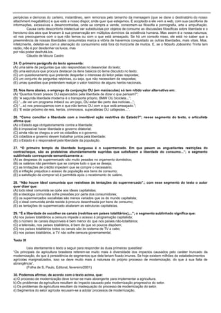 peripécias e demoras do carteiro, instantâneo, sem remorsos pelo tamanho da mensagem (que se dane o destinatário do nosso
attachment megabáitico) e que está a nosso dispor, onde quer que estejamos. E acoplado a ele vem a web, com sua cacofonia de
informações, excessivas e desencontradas, onde se compra e vende, consomem-se filosofia e pornografia, arte e empulhação.
Causa certo desconforto intelectual ver substituídas por objetos de consumo as discussões filosóficas sobre liberdade e o
heroísmo dos atos que levaram à sua preservação em múltiplos domínios da existência humana. Mas assim é a nossa natureza,
só nos preocupamos com o que não temos ou com o que está ameaçado. Se há um consolo nisso, ele está no saber que a
preeminência de nossas liberdades consumistas marca a vitória de havermos conquistado as outras liberdades, mais vitais. Mas,
infelizmente, deleitar-se com a alienação do consumismo está fora do horizonte de muitos. E, se o filósofo Joãosinho Trinta tem
razão, não é por desdenhar os luxos, mas
por não poder desfrutá-los.
Cláudio de Moura Castro
24. O primeiro parágrafo do texto apresenta:
(A) uma série de perguntas que são respondidas no desenrolar do texto;
(B) uma estrutura que procura destacar os itens básicos do tema discutido no texto;
(C) um questionamento que pretende despertar o interesse do leitor pelas respostas;
(D) um conjunto de perguntas retóricas, ou seja, que não necessitam de respostas;
(E) umas questões que pretendem realçar o valor histórico de alguns heróis nacionais.
25. Nos itens abaixo, o emprego da conjunção OU (em maiúsculas) só tem nítido valor alternativo em:
(A) ―Quantos foram presos OU espancados pela liberdade de dizer o que pensam?‖;
(B) ―A segunda liberdade moderna é o transporte próprio, BMW OU bicicleta...‖;
(C) ―...de ver um programa imbecil ou um jogo, OU estar tão perto das notícias...‖;
(D) ―...só nos preocupamos com o que não temos OU com o que está ameaçado.‖;
(E) ―É estar próximo de reis, heróis, criminosos, superatletas OU cafajestes...‖.
26. “Como conciliar a liberdade com a inevitável ação restritiva do Estado?”; nesse segmento do texto, o articulista
afirma que:
(A) o Estado age obrigatoriamente contra a liberdade;
(B) é impossível haver liberdade e governo ditatorial;
(C) ainda não se chegou a unir os cidadãos e o governo;
(D) cidadãos e governo devem trabalhar juntos pela liberdade;
(E) o Estado é o responsável pela liberdade da população.
27. “O primeiro templo da liberdade burguesa é o supermercado. Em que pesem as angustiantes restrições do
contracheque, são as prateleiras abundantemente supridas que satisfazem a liberdade do consumo...”; o segmento
sublinhado corresponde semanticamente a:
(A) as despesas do supermercado são muito pesadas no orçamento doméstico;
(B) os salários não permitem que se compre tudo o que se deseja;
(C) as limitações de crédito impedem que se compre o necessário;
(D) a inflação prejudica o acesso da população aos bens de consumo;
(E) a satisfação de comprar só é permitida após o recebimento do salário.
28. “Não houve ideal comunista que resistisse às tentações do supermercado”.; com esse segmento do texto o autor
quer dizer que:
(A) todo ideal comunista se opõe aos ideais capitalistas;
(B) a ideologia comunista sofre pressões por parte dos consumidores;
(C) os supermercados socialistas são menos variados que os do mundo capitalista;
(D) o ideal comunista ainda resiste à procura desenfreada por bens de consumo;
(E) as tentações do supermercado abalaram as estruturas capitalistas.
29. “É a liberdade de escolher os canais (restritos em países totalitários),...”; o segmento sublinhado significa que:
(A) nos países totalitários a censura impede o acesso à programação capitalista;
(B) o número de canais disponíveis é bem menor do que nos países não-totalitários;
(C) a televisão, nos países totalitários, é bem de que só poucos dispõem;
(D) nos países totalitários todos os canais são do sistema de TV a cabo;
(E) nos países totalitários, a TV não sofre censura governamental.
Texto IX
Leia atentamente o texto a seguir para responder às duas primeiras questões!
―Os principais da agricultura brasileira referem-se muito mais à diversidade dos impactos causados pelo caráter truncado da
modernização, do que à persistência de segmentos que dela teriam ficado imunes. Se hoje existem milhões de estabelecimentos
agrícolas marginalizados, isso se deve muito mais à natureza do próprio processo de modernização, do que à sua falta de
abrangência‖.
(Folha de S. Paulo, Editoral, fevereiro/2001)
30. Podemos afirmar, de acordo com o texto acima, que:
a) O processo de modernização deve tornar-se mais abrangente para implementar a agricultura.
b) Os problemas da agricultura resultam do impacto causado pela modernização progressiva do setor.
c) Os problemas da agricultura resultam da inadequação do processo de modernização do setor.
d) Segmentos do setor agrícola recusam-se a adotar processos de modernização.
 