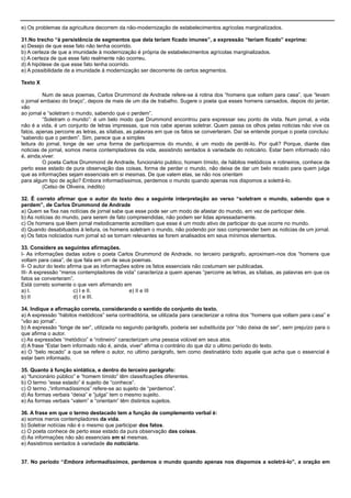 e) Os problemas da agricultura decorrem da não-modernização de estabelecimentos agrícolas marginalizados.
31.No trecho “à persistência de segmentos que dela teriam ficado imunes”, a expressão “teriam ficado” exprime:
a) Desejo de que esse fato não tenha ocorrido.
b) A certeza de que a imunidade à modernização é própria de estabelecimentos agrícolas marginalizados.
c) A certeza de que esse fato realmente não ocorreu.
d) A hipótese de que esse fato tenha ocorrido.
e) A possibilidade de a imunidade à modernização ser decorrente de certos segmentos.
Texto X
Num de seus poemas, Carlos Drummond de Andrade refere-se à rotina dos ―homens que voltam para casa‖, que ―levam
o jornal embaixo do braço‖, depois de mais de um dia de trabalho. Sugere o poeta que esses homens cansados, depois do jantar,
vão
ao jornal e ―soletram o mundo, sabendo que o perdem‖.
―Soletram o mundo‖: é um belo modo que Drummond encontrou para expressar seu ponto de vista. Num jornal, a vida
não é a vida, é um conjunto de letras impressas, que nos cabe apenas soletrar. Quem passa os olhos pelas noticias não vive os
fatos, apenas percorre as letras, as sílabas, as palavras em que os fatos se converteram. Daí se entende porque o poeta concluiu:
―sabendo que o perdem‖. Sim, parece que a simples
leitura do jornal, longe de ser uma forma de participarmos do mundo, é um modo de perdê-lo. Por quê? Porque, diante das
noticias de jornal, somos meros contempladores da vida, assistindo sentados à variedade do noticiário. Estar bem informado não
é, ainda,viver:
O poeta Carlos Drummond de Andrade, funcionário publico, homem tímido, de hábitos metódicos e rotineiros, conhece de
perto esse estado de pura observação das coisas, forma de perder o mundo, não deixa de dar um belo recado para quem julga
que as informações sejam essenciais em si mesmas. De que valem elas, se não nos orientam
para algum tipo de ação? Embora informadíssimos, perdemos o mundo quando apenas nos dispomos a soletrá-lo.
(Celso de Oliveira, inédito)
32. É correto afirmar que o autor do texto deu a seguinte interpretação ao verso “soletram o mundo, sabendo que o
perdem”, de Carlos Drummond de Andrade
a) Quem se fixa nas notícias de jornal sabe que esse pode ser um modo de afastar do mundo, em vez de participar dele.
b) As notícias do mundo, para serem de fato compreendidas, não podem ser lidas apressadamente.
c) Os homens que lêem jornal metodicamente acreditam que esse é um modo ativo de participar do que ocorre no mundo.
d) Quando desabituados à leitura, os homens soletram o mundo, não podendo por isso compreender bem as noticias de um jornal.
e) Os fatos noticiados num jornal só se tornam relevantes se forem analisados em seus mínimos elementos.
33. Considere as seguintes afirmações.
I- As informações dadas sobre o poeta Carlos Drummond de Andrade, no terceiro parágrafo, aproximam-nos dos ―homens que
voltam para casa‖, de que fala em um de seus poemas.
II- O autor do texto afirma que as informações sobre os fatos essenciais não costumam ser publicadas.
III- A expressão ―meros contempladores de vida‖ caracteriza a quem apenas ―percorre as letras, as sílabas, as palavras em que os
fatos se converteram‖.
Está correto somente o que vem afirmando em
a) I. c) I e II. e) II e III
b) II d) I e III.
34. Indique a afirmação correta, considerando o sentido do conjunto do texto.
a) A expressão ―hábitos metódicos‖ seria contraditória, se utilizada para caracterizar a rotina dos ―homens que voltam para casa‖ e
―vão ao jornal‖.
b) A expressão ―longe de ser‖, utilizada no segundo parágrafo, poderia ser substituída por ―não deixa de ser‖, sem prejuízo para o
que afirma o autor.
c) As expressões ―metódico‖ e ―rotineiro‖ caracterizam uma pessoa volúvel em seus atos.
d) A frase ―Estar bem informado não é, ainda, viver‖ afirma o contrário do que diz o ultimo período do texto.
e) O ―belo recado‖ a que se refere o autor, no ultimo parágrafo, tem como destinatário todo aquele que acha que o essencial é
estar bem informado.
35. Quanto à função sintática, e dentro do terceiro parágrafo:
a) ―funcionário público‖ e ―homem tímido‖ têm classificações diferentes.
b) O termo ―esse estado‖ é sujeito de ―conhece‖.
c) O termo ,―informadíssimos‖ refere-se ao sujeito de ―perdemos‖.
d) As formas verbais ―deixa‖ e ―julga‖ tem o mesmo sujeito.
e) As formas verbais ―valem‖ e ―orientam‖ têm distintos sujeitos.
36. A frase em que o termo destacado tem a função de complemento verbal é:
a) somos meros contempladores da vida.
b) Soletrar notícias não é o mesmo que participar dos fatos.
c) O poeta conhece de perto esse estado da pura observação das coisas.
d) As informações não são essenciais em si mesmas.
e) Assistimos sentados à variedade do noticiário.
37. No período “Embora informadíssimos, perdemos o mundo quando apenas nos dispomos a soletrá-lo”, a oração em
 