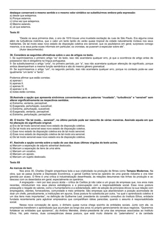 destaque conservará o mesmo sentido e o mesmo valor sintático se substituirmos embora pela expressão:
a) desde que estejamos.
b) Porque estamos.
c) Uma vez que estejamos.
d) Mesmo estando.
e) Já que estamos.
Texto XI
―Desde os seus primeiros dias, o ano de 1919 trouxe uma inusitada excitação às ruas de São Paulo. Era alguma coisa
além da turbulência instintiva, que o calor um tanto tardio do verão quase tropical da cidade naturalmente incitava nos seus
habitantes. De tal modo esse novo estado de disposição coletiva era sensível, que os paulistanos em geral, surpresos consigo
mesmos, e os seus porta-vozes informais em particular, os cronistas, se puseram a especular sobre ele‖.
(Autor desconhecido)
38. Considere as seguintes afirmativas sobre o uso de artigos no texto.
I- Se suprimíssemos o primeiro artigo ―os‖ do texto, isso não acarretaria qualquer erro, já que a ocorrência de artigo antes de
possessivo não é obrigatória na língua portuguesa.
II- Se substituíssemos o artigo ―uma‖, no primeiro período, por ―a‖, isso não acarretaria qualquer alteração de significado, porque
ambos desempenham a mesma função semântica e são do mesmo gênero gramatical.
III- Se suprimíssemos o artigo ―um‖, no segundo período, isso não acarretaria qualquer erro, porque no contexto pode-se usar
igualmente ―um tanto‖ e ―tanto‖.
Podemos afirmar que estão corretas:
a) apenas I.
b) apenas II.
c) apenas III.
d) apenas I e III.
e) todas estão corretas.
39.Assinale a opção que apresenta sinônimos convenientes para as palavras “inusitada”, “turbulência” e “sensível” sem
alterar significativamente os respectivos sentidos.
a) Estranha, ventania, perceptível;
b) Exagerada, perturbação, suscetível;
c) Estranha, perturbação, suscetível;
d) Exagerada, ventania, perceptível.
e) Estranha, perturbação, perceptível.
40. O trecho “De tal modo... sensível”, no último período pode ser reescrito de várias maneiras. Assinale aquela em que
há alteração do significado original.
a) Era de tal modo sensível esse novo estado de disposição coletiva.
b) De tal modo era sensível esse novo estado de disposição coletiva.
c) Esse novo estado de disposição coletiva era de tal modo sensível.
d) Esse novo estado de disposição coletiva de tal modo era sensível.
e) De tal modo sensível esse novo estado era de disposição coletiva.
41. Assinale a opção correta sobre a razão do uso das duas últimas vírgulas do texto acima.
a) Marcam a separação de adjunto adverbial deslocado.
b) Marcam a separação de itens de uma série.
c) Marcam um vocativo.
d) Marcam um aposto.
e) Marcam um sujeito deslocado.
Texto XII
As marcas do bem
Nos anos 30, Charles Chaplin empenhava toda a sua criatividade na produção de filmes como Tempos Modernos. Na
obra, que se passa durante a Depressão Econômica, o genial Carlitos torna-se operário de uma grande indústria e vira líder
grevista por acaso. O filme é uma crítica à industrialização desenfreada, às relações desumanas nas linhas da produção e ao
descaso com os deserdados em geral, especialmente os operários.
A engraçada – nem por isso pouco ácida – crítica de Carlitos já não cabe a um grupo de empresas que, nos anos mais
recentes, introduziram nos seus planos estratégicos e a preocupação com a responsabilidade social. Essa nova postura
pressupõe o resgate de valores, como o humanitarismo e a solidariedade, além de adoção de princípios éticos na sua relação com
empregados, clientes, fornecedores, comunidade e meio ambiente. São empresas que abandonaram a posição acomodada de
doar um chefe, periodicamente, a instituições em apuros. Essa postura foi substituída por outra, ―na qual o aprendizado coletivo é
um dos itens mais importantes‖, na definição de Guilherme Leal, presidente do conselho consultivo do Instituto Ethos, entidade
fundada recentemente para aglutinar empresários que compartilham idéias parecidas, quando o assunto é responsabilidade
social.
Nessa nova concepção de apoio, o dinheiro quase nunca chega sozinho às entidades sociais. Junto com ele, os
empresários transferem o aprendizado que acumulam ao longo dos anos no próprio gerenciamento de seus negócios. ―Queremos
fortalecer as entidades que apoiamos‖, diz Antônio Meireles, diretor-presidente de uma das empresas associadas ao Instituto
Ethos. Há, pelo menos, duas conseqüências dessa postura, que está muito distante do ―paternalismo‖ e da caridade
 