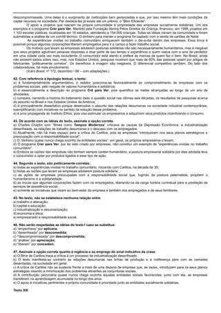 descompromissada. Uma delas é o surgimento de instituições bem gerenciadas e que, por isso mesmo têm mais condições de
captar recursos na sociedade. Par destacá-las já existe até um prêmio, o ―Bem Eficiente‖.
O apoio a projetos que nascem na própria comunidade é propriedade das empresas socialmente solidárias. Um dos
exemplos é o programa Crer para Ver. Mantido pela Fundação Abrinq Pelos Direitos da Criança, financiou, em 1998, projetos em
1.103 escolas públicas, localizadas em 16 estados, atendendo a 154.000 crianças. Todas as idéias vieram da comunidade e foram
submetidas a análise de um comitê técnico. O dinheiro para manter o programa foi captado com a venda de cartões de Natal.
As experiências vividas no trabalho comunitário enriquecem também o dia-a-dia dentro das empresas. Essa troca é
possível porque algumas corporações liberam empregados para ir a campo e fazer trabalho social.
Os motivos que levam as empresas adotarem posturas solidárias não são necessariamente humanitários, mas é inegável
que seus projetos aglutinam pessoas dispostas a doar parte de seu tempo e experiência a quem nasce com a sina de perdedor
em uma cidade cada vez mais excludente. O consumidor está atento e prefere as marcas de quem faz o bem. No Brasil, ainda
não existem dados sobre isso, mas, nos Estados Unidos, pesquisa mostram que mais de 60% das pessoas optam por artigos de
fabricantes ―politicamente corretos‖. Os benefícios à imagem são inegáveis. O diferencial competitivo também. Do lado dos
colaboradores, há mais envolvimento.
(Ícaro Brasil, nº 172, dezembro / 98 – com adaptações.)
42. Com referência à tipologia textual, o texto:
a) é fundamentalmente argumentativo; o redator posiciona-se favoravelmente ao comprometimento de empresas com os
problemas sociais, pelo resgate de valores humanitários e solidários;
b) é essencialmente a descrição do programa Crê para Ver, pois quantifica as metas alcançadas ao longo de um ano de
atividades;
c) compara, narrando a história do tratamento dado à questão social nas últimas seis décadas, os resultados de pesquisas acerca
do assunto no Brasil e nos Estados Unidos da América;
d) é principalmente dissertativo porque desenvolve o assunto das relações desumanas na sociedade industrial contemporânea,
exemplificando com iniciativas no sentido da solução desse problema;
e) é uma propaganda do Instituto Ethos, pois visa estimular os empresários a adquirirem seus produtos incentivando o consumo.
43. De acordo com as idéias do texto, assinale a opção correta.
a) Charles Chaplin com ―filmes como Tempos Modernos‖ criticava as causas da Depressão Econômica: a industrialização
desenfreada, as relações de trabalho desumanas e o descaso com os empregados.
b) Atualmente, não há mais espaço para a crítica de Carlitos, pois as empresas ―introduziram nos seus planos estratégicos a
preocupação com a responsabilidade social‖.
c) O ―dinheiro quase nunca chega sozinho às entidades sociais‖: em geral, os próprios empresários o levam.
d) O programa Crer para Ver, por ter sido criado por empresas, não constitui um exemplo de ―experiências vividas no trabalho
comunitário‖.
e) Embora as razões das empresas não tenham sempre caráter humanitário, a postura empresarial solidária por elas adotada leva
o consumidor a optar por produtos ligados a esse tipo de ação.
44. Segundo o texto, são politicamente corretas:
a) todas as experiências vividas no trabalho comunitário, iniciando com Carlitos, na década de 30;
b) todas as razões que levam as empresas adotarem postura solidária;
c) as ações de empresas preocupadas com a responsabilidade social que, fugindo da postura paternalista, propõem o
humanitarismo e a solidariedade;
d) as trocas que algumas corporações fazem com os empregados, liberando-os da carga horária contratual para a prestação de
serviços de assistência social;
e) somente as iniciativas que visam ao bem-estar da empresa e também dos empregados e de seus familiares.
45. No texto, não se estabelece nenhuma relação entre:
a) trabalho e alienação;
b) capital e educação;
c) industrialização e desumanização;
d) economia e ética;
e) empresariado e responsabilidade social.
46. Não serão respeitadas as idéias do texto I caso se substitua:
a) ―empenhava‖ por aplicava;
b) ―desenfreada‖ por descomedida;
c) “descompromissada‖ por descomprometida;
d) ―análise‖ por apreciação;
e) ―liberam‖ por concedem.
47. Assinale a opção correta quanto à regência e ao emprego do sinal indicativo da crase:
a) O filme de Carlitos traça a crítica à um processo de industrialização desenfreado.
b) O texto manifesta-se contrário às relações desumanas nas linhas de produção e à indiferença para com as camadas
deserdadas, na sociedade em geral.
c) A crítica de Carlitos não se sustenta frente a mais de uma dezena de empresa que, às vezes, introduzem para os seus planos
estratégias visando a minimização dos problemas atinentes as conjunturas sociais.
d) A contribuição pecuniária quase nunca chega sozinha àquelas entidades sociais favorecidas; junto com ela, as empresas
transferem na aprendizagem acumulada no longo dos anos.
e) O apoio à iniciativas pertinentes a própria comunidade é prioridade junto as entidades socialmente solidárias.
Texto XIII
 