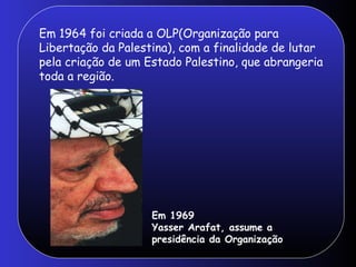 Em 1964 foi criada a OLP(Organização para Libertação da Palestina), com a finalidade de lutar pela criação de um Estado Palestino, que abrangeria toda a região. Em 1969  Yasser Arafat, assume a presidência da Organização 