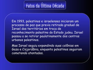 Fatos da Última Década Em 1993, palestinos e israelenses iniciaram um processo de paz que previa retirada gradual de Israel dos territórios em troca de reconhecimento palestino do Estado judeu. Israel passou a se retirar paulatinamente dos centros urbanos palestinos.  Mas Israel seguiu expandindo suas colônias em Gaza e Cisjordânia, enquanto palestinos seguiram cometendo atentados.  