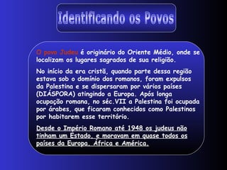 Identificando os Povos O povo Judeu  é originário do Oriente Médio, onde se localizam os lugares sagrados de sua religião. No início da era cristã, quando parte dessa região estava sob o domínio dos romanos, foram expulsos da Palestina e se dispersaram por vários países (DIÁSPORA) atingindo a Europa. Após longa ocupação romana, no séc.VII a Palestina foi ocupada por árabes, que ficaram conhecidos como Palestinos por habitarem esse território. Desde o Império Romano até 1948 os judeus não tinham um Estado, e moravam em quase todos os países da Europa, África e América.   