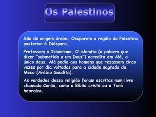 Os Palestinos São de origem árabe. Ocuparam a região da Palestina posterior à Diáspara. Professam o Islamismo. O islamita (a palavra que dizer “submetida a um Deus”) acredita em Alá, o único deus. Alá pedia aos homens que rezassem cinco vezes por dia voltados para a cidade sagrada de Meca (Arábia Saudita).  As verdades dessa religião foram escritas num livro chamado Corão, como a Bíblia cristã ou a Torá hebraica.  