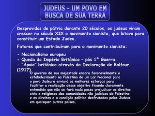 JUDEUS - UM POVO EM  BUSCA DE SUA TERRA Desprovidos de pátria durante 20 séculos, os judeus viram crescer no século XIX o movimento sionista, que lutava para constituir um Estado Judeu. Fatores que contribuíram para o movimento sionista: - Nacionalismo europeu - Queda do Império Britânico – pós 1ª Guerra. - “Apoio” britânico através da Declaração de Balfour.(1917) O governo de sua majestade encara favoravelmente o estabelecimento na Palestina de um Lar Nacional para o povo Judeu e enviará os melhores esforços para facilitar a realização desse objetivo ficando claramente entendido que não se fará nada possa prejudicar os direitos civis e religiosos das comunidades não judaicas da Palestina e os direitos e a condição política desfrutadas pelos Judeus em quaisquer outros países.  