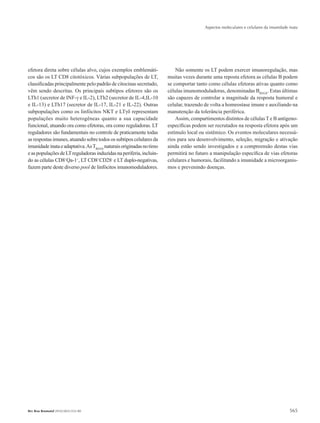 Aspectos moleculares e celulares da imunidade inata
565Rev Bras Reumatol 2010;50(5):552-80
efetora direta sobre células alvo, cujos exemplos emblemáti-
cos são os LT CD8 citotóxicos. Várias subpopulações de LT,
classificadas principalmente pelo padrão de citocinas secretado,
vêm sendo descritas. Os principais subtipos efetores são os
LTh1 (secretor de INF-γ e IL-2), LTh2 (secretor de IL-4,IL-10
e IL-13) e LTh17 (secretor de IL-17, IL-21 e IL-22). Outras
subpopulações como os linfócitos NKT e LTγδ representam
populações muito heterogêneas quanto a sua capacidade
funcional, atuando ora como efetoras, ora como reguladoras. LT
reguladores são fundamentais no controle de praticamente todas
as respostas imunes, atuando sobre todos os subtipos celulares da
imunidadeinataeadaptativa.AsTREGS
naturaisoriginadasnotimo
easpopulaçõesdeLTreguladorasinduzidasnaperiferia,incluin-
do as células CD8+
Qa-1+
, LT CD8+
CD28-
e LT duplo-negativas,
fazem parte deste diverso pool de linfócitos imunomoduladores.
Não somente os LT podem exercer imunoregulação, mas
muitas vezes durante uma reposta efetora as células B podem
se comportar tanto como células efetoras ativas quanto como
células imunomoduladoras, denominadas BREGS
. Estas últimas
são capazes de controlar a magnitude da resposta humoral e
celular, trazendo de volta a homeostase imune e auxiliando na
manutenção da tolerância periférica.
Assim, compartimentos distintos de células T e B antígeno-
específicas podem ser recrutados na resposta efetora após um
estímulo local ou sistêmico. Os eventos moleculares necessá-
rios para seu desenvolvimento, seleção, migração e ativação
ainda estão sendo investigados e a compreensão destas vias
permitirá no futuro a manipulação específica de vias efetoras
celulares e humorais, facilitando a imunidade a microorganis-
mos e prevenindo doenças.
RBR 50_5.indb 565 21/10/2010 15:46:48
 