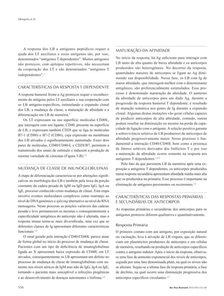 Mesquita et al.
556 Rev Bras Reumatol 2010;50(5):552-80
A resposta dos LB a antígenos peptídicos requer a
ajuda dos LT auxiliares e esses antígenos são, por isso,
denominados “antígenos T dependentes”. Muitos antígenos
não proteicos, com epítopos repetitivos, não necessitam
da cooperação dos LT e são denominados “antígenos T
independentes”.1
CARACTERÍSTICAS DA RESPOSTA T DEPENDENTE
A resposta humoral frente a Ag proteicos requer o reconheci-
mento do antígeno pelos LT auxiliares e sua cooperação com
os LB antígeno-específicos, estimulando a expansão clonal
dos LB, a mudança de classe, a maturação de afinidade e a
diferenciação em LB de memória.1
Os LT expressam na sua superfície moléculas CD40L,
que interagem com seu ligante, CD40, presente na superfície
de LB, e expressam também CD28 que se liga às moléculas
B7-1 (CD80) e B7-2 (CD86), cuja expressão na membrana
dos LB ativados é significantemente aumentada. Esses dois
pares de moléculas, CD40/CD40-L e CD28/B7, permitem a
transmissão dos sinais de estímulo e induzem a produção de
enorme variedade de citocinas (Figura 3-B).1,2
MUDANÇA DE CLASSE DE IMUNOGLOBULINAS
A etapa de diferenciação caracteriza-se por alterações signifi-
cativas na morfologia dos LB e também pela troca da porção
constante da cadeia pesada de IgM ou IgD para IgG, IgA ou
IgE, processo conhecido como mudança de classe. Esta etapa
envolve eventos moleculares complexos como rearranjo ao
nível do DNAgenômico e splicing alternativo ao nível do RNA
mensageiro. Neste processo as porções variáveis das cadeias
pesada e leve permanecem as mesmas e consequentemente a
especificidade antigênica do anticorpo não é alterada, mas a
resposta imune torna-se mais diversificada, uma vez que as
diferentes classes de Ig apresentam diferentes características
funcionais.1,2
O sinal gerado pela interação CD40/CD40L parece atuar
de forma global no início do processo de mudança de classe.
Pacientes com um tipo de deficiência de imunoglobulinas
ligada ao X apresentam baixa expressão de CD40L em LT
ativados, consequentemente os LB apresentam um defeito no
processo de mudança de classe de imunoglobulinas com au-
mento nos níveis séricos de IgM mas não de IgG, IgA ou IgE,
tornando o paciente mais susceptível a infecções piogênicas
e ao desenvolvimento de doenças autoimunes e linfoma.1,2
MATURAÇÃO DA AFINIDADE
No início da resposta, há Ag suficiente para interagir com
LB tanto de alta quanto de baixa afinidade e os anticorpos
produzidos são heterogêneos. No decorrer da resposta,
quantidades maiores de anticorpos se ligam ao Ag dimi-
nuindo sua disponibilidade. Nessa fase, os LB com Ig de
maior afinidade, que interagem melhor com o determinante
antigênico, são preferencialmente estimulados. Esse pro-
cesso é denominado maturação da afinidade. O aumento
da afinidade de anticorpos para um dado Ag, durante a
progressão da resposta humoral T dependente, é resultado
de mutação somática nos genes de Ig durante a expansão
clonal. Algumas destas mutações vão gerar células capazes
de produzir anticorpos de alta afinidade, contudo, outras
podem resultar na diminuição ou mesmo na perda da capa-
cidade de ligação com o antígeno. A seleção positiva garante
a sobrevivência seletiva de LB produtores de anticorpos de
afinidade progressivamente maior. Nesse processo é fun-
damental a interação CD40/CD40L bem como a presença
de fatores solúveis derivados dos linfócitos T e por isso
a maturação de afinidade ocorre somente na resposta aos
antígenos T dependentes.1,2,3
Pelo fato de que persistem LB de memória após uma ex-
posição a antígenos T dependentes, os anticorpos produzidos
numa resposta secundária apresentam afinidade média mais alta
que os produzidos na primária. Esse processo é importante na
eliminação de antígenos persistentes ou recorrentes.1,2
CARACTERÍSTICAS DAS RESPOSTAS PRIMÁRIAS
E SECUNDÁRIAS DE ANTICORPOS
As respostas primárias e secundárias dos anticorpos para os
antígenos proteicos diferem qualitativa e quantitativamente.
Resposta Primária
O primeiro contato com um antígeno, por exposição natural
ou vacinação, leva à ativação de LB virgens, que se diferen-
ciam em plasmócitos produtores de anticorpos e em células
de memória, resultando na produção de anticorpos específicos
contra o antígeno indutor. Após o início da resposta, observa-
se uma fase de aumento exponencial dos níveis de anticorpos,
seguida por uma fase denominada platô, na qual os níveis não
se alteram. Segue-se a última fase da resposta primária, a fase
de declínio, na qual ocorre uma diminuição progressiva dos
anticorpos específicos circulantes.1,2
RBR 50_5.indb 556 21/10/2010 15:46:46
 