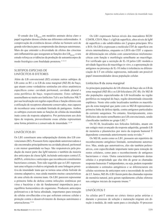 Aspectos moleculares e celulares da imunidade inata
559Rev Bras Reumatol 2010;50(5):552-80
O estudo dos LBREGS
em modelos animais deixa claro o
papel regulador dessas células nas diferentes enfermidades. A
comprovação da existência dessas células no homem será de
grande relevância para a compreensão das doenças autoimunes.
Mais do que entender a diversidade de efeitos das citocinas
anti-inflamatórias que asseguram as funções dos LBREGS
, o seu
estudo reforça as evidências da produção de autoanticorpos de
modo fisiológico com finalidade protetora.11,12,13
SUBTIPOS ESPECIAIS DE
LINFÓCITOS B EFETORES
Além do LB convencional (B2) existem outros subtipos de
LB como os B1 e os LB da zona marginal (MZ-B) do baço,
que atuam como verdadeiras sentinelas em sítios anatômicos
específicos como: cavidade peritoneal, cavidade pleural e
zona periférica do baço, respectivamente. Estes subtipos
assemelham-se muito aos linfócitos Tγδ e aos linfócitos NK/T
por sua localização em regiões específicas e função efetora com
a utilização de receptores altamente conservados, mas capazes
de reconhecer uma variedade limitada de patógenos. Ambos
os subtipos exercem tanto as funções de células da imunidade
inata como da resposta adaptativa. Por pertenceram aos dois
tipos de resposta, provavelmente essas células representam
uma forma primitiva e conservada de imunidade.1,2,14
LINFÓCITOS B1
Os LB1 constituem uma subpopulação distinta dos LB con-
vencionais (B2). Possuem forte capacidade autorrenovadora e
são encontrados principalmente na cavidade pleural, peritoneal
e em menor quantidade no baço. São responsáveis pela pro-
dução da maior parte das IgM naturais e também da maioria
dos anticorpos de classe IgM, incluindo anticorpos contra LT,
dsDNA, eritrócitos e anticorpos que reconhecem constituintes
bacterianos comuns. Tem sido sugerido que os LB1 represen-
tam uma relíquia evolutiva originada de uma linhagem primi-
tiva da imunidade inata que se tornou uma célula linfoide do
sistema adaptativo, mas ainda mantém muitas características
de uma célula do sistema inato. Os LB1 parecem representar
a primeira linha de defesa contra infecções sistêmicas por
vírus e bactérias e são de fundamental importância para o
equilíbrio homeostático do organismo. Produzem anticorpos
polirreativos e de baixa afinidade, importantes para remoção
de células envelhecidas e/ou que sofreram estresse celular e
proteção contra o desenvolvimento de doenças autoimunes e
arterosclerose.15,16
Os LB1 expressam baixos níveis dos marcadores B220/
CD45R, CD19, Mac-1 e IgD de superfície, altos níveis de IgM
de superfície e são subdivididos em 2 grupos principais: B1a
e B1b. Os LB1a expressam a molécula CD5 de superfície em
níveis intermediários, enquanto os LB1b são CD5-
e capazes
de diferenciação em células com características mielomono-
cíticas com função e morfologia semelhante ao macrófago.
Foi verificado que a secreção de IL-10 pelos LB1 modula a
atividade fagocítica do macrófago in vitro, e a apresentação de
antígenos na presença de IL-10 induz à tolerância ou diferen-
ciação de LT em células supressoras, indicando um possível
papel imunomodulador dessa população celular.
Linfócitos B da zona marginal
As principais populações de LB efetoras do baço são os LB da
zona marginal (MZ-B) e os LB foliculares (FC-B). Os MZ-B
são populações especializadas de LB localizadas na região
periférica ou marginal do baço, região denominada sinusoide
esplênico. Neste sítio estão localizados também os macrófa-
gos da zona marginal que junto com os MZ-B representam a
primeira linha de defesa rápida, contra antígenos particulados
da corrente sanguínea. No entanto, fenotipicamente, estes
linfócitos são muito semelhantes aos LB convencionais, sendo
classificadas também no grupo LB2.14
Os FC-B, localizados nos folículos linfoides, atuam em
um estágio mais avançado da resposta adquirida, gerando LB
de memória e plasmócitos por meio da resposta humoral T
dependente comentada anteriormente nesta revisão.14
Os MZ-B, assim como os LB1, possuem um repertório de
reconhecimento antigênico limitado, normalmente autorrea-
tivo. Mas, ainda que autorreativos, eles são também polirre-
ativos, com especificidade importante tanto para remoção de
restos celulares, como para o reconhecimento de antígenos
bacterianos e virais. Outra característica importante destas
células é a propriedade que elas têm de gerar as chamadas
respostas humorais T independentes, ou seja, podem responder
avidamente a estímulos antigênicos e se diferenciarem em
células secretoras de anticorpos sem a necessidade de auxilio
de LT. Juntos, MZ-B e LB1 fazem parte das chamadas repostas
de memória natural, pois geram rapidamente células efetoras
nos estágios iniciais da resposta imune.14
LINFÓCITOS T
As células pré-T entram no córtex tímico pelas artérias e
durante o processo de seleção e maturação migram em di-
reção à medula, de onde saem para a circulação. O processo
RBR 50_5.indb 559 21/10/2010 15:46:47
 