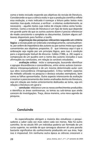 28 janus, lorena, ano 1, nº 1, 2º semestre de 2004
como o texto revisado responde aos objetivos da revisão de literatura.
Considerando-se que a ciência evolui e que a produção científica reflete
essa evolução, o mais indicado é começar a leitura pelos textos mais
recentes. Isso ajuda, inclusive, a verificar – e retomar, evidentemente, se
necessário – aqueles textos cujo índice de citação indica como funda-
mentais. Como a revisão de literatura é um tipo de texto que depende
em grande parte do que os outros autores dizem é preciso referenciar
de modo consistente e completo os documentos. Existem alguns sof-
twares disponíveis para facilitar a tarefa.
-	 organização das pesquisas relevantes segundo um critério
lógico: a revisão pode ser ordenada cronologicamente, conceitualmen-
te, por ordem de importância dos autores ou por outros meios que sejam
convenientes aos objetivos propostos. O que interessa aqui é que a
ordenação seja regida por um princípio lógico, pois isso é condição
para a organização textual do discurso. Caldas (1986, p. 26) sugere a
composição de um quadro com o nome dos autores revisados e suas
afirmações ou conclusões, em relação às variáveis estudadas;
-	 avaliação crítica: inclui a comparação, buscando identificar
e agrupar discordâncias e concordâncias, entre vários autores (concor-
dância interpesquisadores) e de um mesmo determinado autor com
sua obra (concordância intrapesquisador). Critica também aspectos
do método utilizado na pesquisa e destaca estudos exemplares, bem
como as falhas apresentadas. Outro aspecto interessante da avaliação
é mostrar o posicionamento dos textos analisados dentro da literatura,
seja em relação aos textos anteriormente dedicados ao tema, seja em
relação à literatura em geral e
-	 conclusão: relaciona e une os novos conhecimentos produzidos
e identifica as áreas controversas, os temas ou sub-temas que ainda
carecem de investigações. Traça, dessa maneira, uma nova agenda da
pesquisa.
Concluindo
As especializações obrigam a maioria dos estudiosos e pesqui-
sadores a saber cada vez mais sobre cada vez menos. Não há outro
caminho. Se no século XIX um indivíduo poderia sair formado de um
curso superior, no sentido de que conseguia absorver ali uma parcela
bastante significativa do conhecimento produzido em sua área, hoje
isso é impossível. Em nenhuma outra época as ciências cresceram e
 