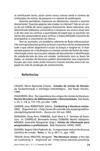 29janus, lorena, ano 1, nº 1, 2º semestre de 2004
se ramificaram tanto, assim como nunca cresceu tanto o número de
instituições de ensino, de pesquisa e o volume de publicações.
Quantos periódicos, impressos ou eletrônicos, nascem e morrem
diariamente? Quantas páginas são criadas na internet? Fala-se em cer-
ca de um milhão de novas páginas diariamente. Basta selecionar uma
determinada biblioteca universitária e comparar seu acervo atual com
o de dez anos ou verificar a quantidade de papel que se acumula nas
mesas dos pesquisadores para verificar a impossibilidade crescente de
acompanhar o crescimento da ciência.
Tem-se, portanto, um problema referente ao fluxo informacional.
Tão contraproducente quanto se lançar à aventura de ler ansiosamente
tudo o que estiver disponível é cruzar os braços e resignar-se. O mais
sensato parece ser a localização e o manejo correto de fontes de meta-
informação como recurso para seleção de documentos e identificação
do estado-da-arte da área em estudo. Juntamente com as bases de
dados, as revisões de literatura podem desempenhar essa importante
função, por essa razão ainda merecem maiores estudos acerca de seu
papel no ciclo de produção do conhecimento.
CALDAS, Maria Aparecida Esteves. Estudos de revisão de literatu-
ra: fundamentação e estratégia metodológica. São Paulo: Hucitec,
1986.
FIGUEIREDO, Nice. Da importância dos artigos de revisão da literatura.
Revista Brasileira de Biblioteconomia e Documentação, São Paulo,
v. 23, n. 1/4, p. 131-135, jan./dez. 1990.
GARNER, Jane; ROBERTSON, Sabina. Conducting a literature review.
2002. Disponível em <http://www.lib.unimelb.edu.au/postgrad/litre-
view/gettingstarted.html> Acesso em: 04 nov. 2002.
NORONHA, Daisy Pires; FERREIRA, Sueli Mara S. P. Revisões de litera-
tura. In: CAMPELLO, Bernadete Santos; CONDÓN, Beatriz Valadares;
KREMER, Jeannette Marguerite (orgs.) Fontes de informação para
pesquisadores e profissionais. Belo Horizonte: UFMG, 2000.
SILVEIRA, Regina Célia Pagliuchi da. A organização textual do discurso
científico de revisão. Tema, n. 16, p. 99-111, ago. 1992.
TAYLOR, Dena; PROCTER, Margaret. The literature review: a few tips
on conducting it. Disponível em <http://www.utoronto.ca/writing/
Referências
 