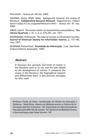 30 janus, lorena, ano 1, nº 1, 2º semestre de 2004
litrev.html> Acesso em: 04 nov. 2002.
VAVERKA, Karen; FENN, Stella. Background research: the review of
literature. Collaborative Research Network. Disponível em <http://
kancrn.kckps.k12.ks.us/guide/literature.html> Acesso em: 01 nov.
2002.
VIRGO, Julie A. The review article: its characteristics and problems. The
Library Quarterly, v. 41, n. 4, p. 275-291, oct. 1971.
WOODWARD, Anthony M. The roles of reviews in information transfer.
Journal of American Society for Information Science, p. 175-180,
may, 1977.
WURMAN, Richard Saul. Ansiedade de informação. 2.ed. São Paulo:
Cultura Editores Associados, 1999.
Professor Titular da Fatea. Coordenador do Núcleo de Educação a
Distância - NEaD/Fatea. Mestre em Biblioteconomia e Ciência da In-
formação pela PUC (Campinas - SP). Especialista em Administração da
Educação pelo IPAE (Rio de Janeiro - RJ). Bacharel em Biblioteconomia
e Documentação pela Fatea (Lorena - SP)
It discusses the concepts and kinds of review in
the literature such as its use and the role related
to the development of science. It compares the
review in the literature, the biographical research
and differentiate them. It also presents strategies
for their work.
Abstract
 