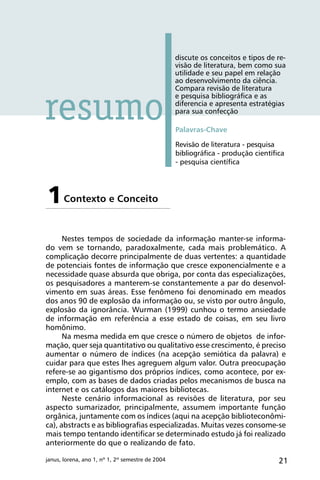 21janus, lorena, ano 1, nº 1, 2º semestre de 2004
discute os conceitos e tipos de re-
visão de literatura, bem como sua
utilidade e seu papel em relação
ao desenvolvimento da ciência.
Compara revisão de literatura
e pesquisa bibliográfica e as
diferencia e apresenta estratégias
para sua confecção
Palavras-Chave
Revisão de literatura - pesquisa
bibliográfica - produção científica
- pesquisa científica
Contexto e Conceito1
Nestes tempos de sociedade da informação manter-se informa-
do vem se tornando, paradoxalmente, cada mais problemático. A
complicação decorre principalmente de duas vertentes: a quantidade
de potenciais fontes de informação que cresce exponencialmente e a
necessidade quase absurda que obriga, por conta das especializações,
os pesquisadores a manterem-se constantemente a par do desenvol-
vimento em suas áreas. Esse fenômeno foi denominado em meados
dos anos 90 de explosão da informação ou, se visto por outro ângulo,
explosão da ignorância. Wurman (1999) cunhou o termo ansiedade
de informação em referência a esse estado de coisas, em seu livro
homônimo.
Na mesma medida em que cresce o número de objetos de infor-
mação, quer seja quantitativo ou qualitativo esse crescimento, é preciso
aumentar o número de índices (na acepção semiótica da palavra) e
cuidar para que estes lhes agreguem algum valor. Outra preocupação
refere-se ao gigantismo dos próprios índices, como acontece, por ex-
emplo, com as bases de dados criadas pelos mecanismos de busca na
internet e os catálogos das maiores bibliotecas.
Neste cenário informacional as revisões de literatura, por seu
aspecto sumarizador, principalmente, assumem importante função
orgânica, juntamente com os índices (aqui na acepção biblioteconômi-
ca), abstracts e as bibliografias especializadas. Muitas vezes consome-se
mais tempo tentando identificar se determinado estudo já foi realizado
anteriormente do que o realizando de fato.
resumo
 