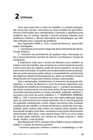 23janus, lorena, ano 1, nº 1, 2º semestre de 2004
Serve para posicionar o leitor do trabalho e o próprio pesquisa-
dor acerca dos avanços, retrocessos ou áreas envoltas em penumbra.
Fornece informações para contextualizar a extensão e significância do
problema que se maneja. Aponta e discute possíveis soluções para
problemas similares e oferece alternativas de metodologias que têm
sido utilizadas para a solução do problema.
Para Figueiredo (1990, p. 132) a revisão de literatura, possui dois
papéis interligados:
1 - Constituem-se em parte integral do desenvolvimento da ciência:
função histórica.
2 - Fornecem aos profissionais de qualquer área, informação so-
bre o desenvolvimento corrente da ciência e sua literatura: função de
atualização.
É importante notar que a revisão de literatura serve também ao
próprio autor do trabalho, pois aumenta seu conhecimento do assunto
e torna mais claro seu objetivo, pode até mesmo perdê-lo, se este não
estiver bem formulado. O contato com os desenvolvimentos já alcança-
dos por outras pesquisas pode reforçar a necessidade do cumprimento
dos objetivos anteriormente propostos ou, pode, ao contrário, torná-lo
insignificante em função dos mesmos avanços mencionados.
Para o pesquisador, notadamente no momento da pesquisa bib-
liográfica, a revisão de literatura é uma ferramenta importante para
otimização do trabalho de investigação, pois “[...] propicia ao pesquisa-
dor tomar conhecimento, em uma única fonte, do que ocorreu ou está
ocorrendo periodicamente no campo estudado, podendo substituir a
consulta a uma série de outros trabalhos. [...]” (NORONHA; FERREIRA,
2000, p. 192). É preciso considerar que nem toda publicação agrega
valor ao conhecimento num campo particular, isto é, não há garantias
de qualidade estabelecidas a priori, dadas meramente pela aceitação
e publicação do trabalho. A revisão de literatura, publicada com regu-
laridade, pode resolver pelo menos um aspecto dessa questão, pois
funcionada também como filtro, tornando o crescimento relativamente
administrável. Além disso, como adverte Virgo (1971) um único artigo
de revisão pode substituir um número de artigos originais e, desse
modo, facilitar a vida do leitor.
Para Woodward (1977), Vaverka e Fenn (2002) e Garner e Robertson
(2002) e a revisão de literatura permite:
* encontrar pesquisas similares e analisar a metodologia e o for-
Utilidade2
 