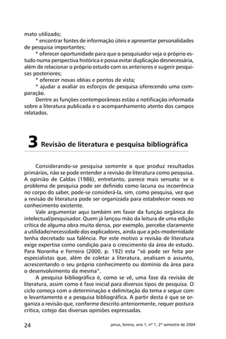 24 janus, lorena, ano 1, nº 1, 2º semestre de 2004
mato utilizado;
* encontrar fontes de informação úteis e apresentar personalidades
de pesquisa importantes;
* oferecer oportunidade para que o pesquisador veja o próprio es-
tudo numa perspectiva histórica e possa evitar duplicação desnecessária,
além de relacionar o próprio estudo com os anteriores e sugerir pesqui-
sas posteriores;
* oferecer novas idéias e pontos de vista;
* ajudar a avaliar os esforços de pesquisa oferecendo uma com-
paração.
Dentre as funções contemporâneas estão a notificação informada
sobre a literatura publicada e o acompanhamento atento dos campos
relatados.
Revisão de literatura e pesquisa bibliográfica3
Considerando-se pesquisa somente o que produz resultados
primários, não se pode entender a revisão de literatura como pesquisa.
A opinião de Caldas (1986), entretanto, parece mais sensata: se o
problema de pesquisa pode ser definido como lacuna ou incoerência
no corpo do saber, pode-se considerá-la, sim, como pesquisa, vez que
a revisão de literatura pode ser organizada para estabelecer nexos no
conhecimento existente.
Vale argumentar aqui também em favor da função orgânica do
intelectual/pesquisador. Quem já lançou mão da leitura de uma edição
crítica de alguma obra muito densa, por exemplo, percebe claramente
a utilidade/necessidade dos explicadores, ainda que a pós-modernidade
tenha decretado sua falência. Por este motivo a revisão de literatura
exige expertise como condição para o crescimento da área de estudo.
Para Noronha e Ferreira (2000, p. 192) esta “só pode ser feita por
especialistas que, além de coletar a literatura, analisam o assunto,
acrescentando o seu próprio conhecimento ou domínio da área para
o desenvolvimento da mesma”.
A pesquisa bibliográfica é, como se vê, uma fase da revisão de
literatura, assim como é fase inicial para diversos tipos de pesquisa. O
ciclo começa com a determinação e delimitação do tema e segue com
o levantamento e a pesquisa bibliográfica. A partir desta é que se or-
ganiza a revisão que, conforme descrito anteriormente, requer postura
crítica, cotejo das diversas opiniões expressadas.
 