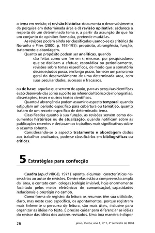 26 janus, lorena, ano 1, nº 1, 2º semestre de 2004
o tema em revisão; c) revisão histórica: documenta o desenvolvimento
da pesquisa em determinada área e d) revisão opinativa: esclarece a
respeito de um determinado tema e, a partir da assunção de que há
um conjunto de opiniões formadas, pretende mudá-las.
As revisões podem ainda ser classificadas usando-se os critérios de
Noronha e Pires (2000, p. 193-195): propósito, abrangência, função,
tratamento e abordagem.
Quanto ao propósito podem ser analíticas, quando
são feitas como um fim em si mesmas, por pesquisadores
que se dedicam a efetuar, esporádica ou periodicamente,
revisões sobre temas específicos, de modo que a somatória
desses estudos possa, em longo prazo, fornecer um panorama
geral do desenvolvimento de uma determinada área, com
suas peculiaridades, sucessos e fracassos.
ou de base: aquelas que servem de apoio, para as pesquisas científicas
e são desenvolvidas como suporte ao referencial teórico de monografias,
dissertações, teses e outros textos científicos.
Quanto à abrangência podem assumir o aspecto temporal: quando
estipulam um período específico para cobertura ou temático, quanto
tratam de um recorte específico de determinado tema.
Classificadas quanto à sua função, as revisões servem como do-
cumentos históricos ou de atualização, quando notificam sobre as
publicações recentes e destacam os trabalhos mais significativos sobre
o assunto coberto.
Considerando-se o aspecto tratamento e abordagem dados
aos trabalhos analisados, pode-se classificá-las em bibliográficas ou
críticas.
Cuadra (apud VIRGO, 1971) aponta algumas características ne-
cessárias ao autor de revisões. Dentre elas estão a compreensão ampla
da área, o contato com colegas (colégio invisível, hoje enormemente
facilitado pelos meios eletrônicos de comunicação), capacidades
redacionais e prestígio no campo.
Como forma de registro da leitura os resumos têm sua utilidade,
claro, mas neste caso específico, os apontamentos, porque registram
mais fielmente o percurso de leitura, são mais úteis, inclusive para
organizar as idéias no texto. É preciso cuidar para diferenciar as idéias
do revisor das idéias dos autores revisados. Uma boa maneira é dispor
Estratégias para confecção5
 