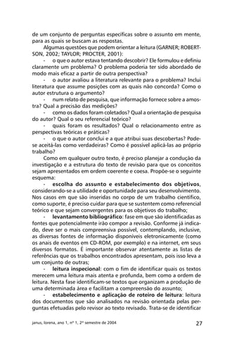 27janus, lorena, ano 1, nº 1, 2º semestre de 2004
de um conjunto de perguntas específicas sobre o assunto em mente,
para as quais se buscam as respostas.
Algumas questões que podem orientar a leitura (GARNER; ROBERT-
SON, 2002; TAYLOR; PROCTER, 2001):
-	 o que o autor estava tentando descobrir? Ele formulou e definiu
claramente um problema? O problema poderia ter sido abordado de
modo mais eficaz a partir de outra perspectiva?
-	 o autor avaliou a literatura relevante para o problema? Inclui
literatura que assume posições com as quais não concorda? Como o
autor estrutura o argumento?
-	 num relato de pesquisa, que informação fornece sobre a amos-
tra? Qual a precisão das medições?
-	 como os dados foram coletados? Qual a orientação de pesquisa
do autor? Qual o seu referencial teórico?
-	 quais foram os resultados? Qual o relacionamento entre as
perspectivas teóricas e práticas?
-	 o que o autor conclui e a que atribui suas descobertas? Pode-
se aceitá-las como verdadeiras? Como é possível aplicá-las ao próprio
trabalho?
Como em qualquer outro texto, é preciso planejar a condução da
investigação e a estrutura do texto de revisão para que os conceitos
sejam apresentados em ordem coerente e coesa. Propõe-se o seguinte
esquema:
-	 escolha do assunto e estabelecimento dos objetivos,
considerando-se a utilidade e oportunidade para seu desenvolvimento.
Nos casos em que são inseridas no corpo de um trabalho científico,
como suporte, é preciso cuidar para que se sustentem como referencial
teórico e que sejam convergentes para os objetivos do trabalho;
-	 levantamento bibliográfico: fase em que são identificadas as
fontes que potencialmente irão compor a revisão. Conforme já indica-
do, deve ser o mais compreensiva possível, contemplando, inclusive,
as diversas fontes de informação disponíveis eletronicamente (como
os anais de eventos em CD-ROM, por exemplo) e na internet, em seus
diversos formatos. É importante observar atentamente as listas de
referências que os trabalhos encontrados apresentam, pois isso leva a
um conjunto de outras;
-	 leitura inspecional: com o fim de identificar quais os textos
merecem uma leitura mais atenta e profunda, bem como a ordem de
leitura. Nesta fase identificam-se textos que organizam a produção de
uma determinada área e facilitam a compreensão do assunto;
-	 estabelecimento e aplicação de roteiro de leitura: leitura
dos documentos que são analisados na revisão orientada pelas per-
guntas efetuadas pelo revisor ao texto revisado. Trata-se de identificar
 