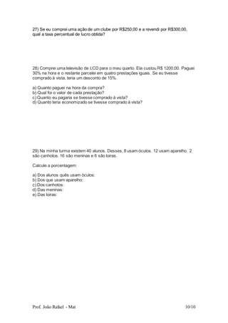 Prof. João Rafael - Mat 10/10
27) Se eu comprei uma ação de um clube por R$250,00 e a revendi por R$300,00,
qual a taxa percentual de lucro obtida?
28) Comprei uma televisão de LCD para o meu quarto. Ela custou R$ 1200,00. Paguei
30% na hora e o restante parcelei em quatro prestações iguais. Se eu tivesse
comprado à vista, teria um desconto de 15%.
a) Quanto paguei na hora da compra?
b) Qual foi o valor de cada prestação?
c) Quanto eu pagaria se tivesse comprado à vista?
d) Quanto teria economizado se tivesse comprado à vista?
29) Na minha turma existem 40 alunos. Desses, 8 usam óculos. 12 usam aparelho. 2
são canhotos. 16 são meninas e 6 são loiras.
Calcule a porcentagem:
a) Dos alunos quês usam óculos:
b) Dos que usam aparelho:
c) Dos canhotos:
d) Das meninas:
e) Das loiras:
 