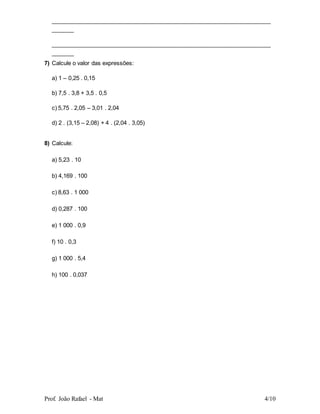 Prof. João Rafael - Mat 4/10
_____________________________________________________________________
_______
_____________________________________________________________________
_______
7) Calcule o valor das expressões:
a) 1 – 0,25 . 0,15
b) 7,5 . 3,8 + 3,5 . 0,5
c) 5,75 . 2,05 – 3,01 . 2,04
d) 2 . (3,15 – 2,08) + 4 . (2,04 . 3,05)
8) Calcule:
a) 5,23 . 10
b) 4,169 . 100
c) 8,63 . 1 000
d) 0,287 . 100
e) 1 000 . 0,9
f) 10 . 0,3
g) 1 000 . 5,4
h) 100 . 0,037
 