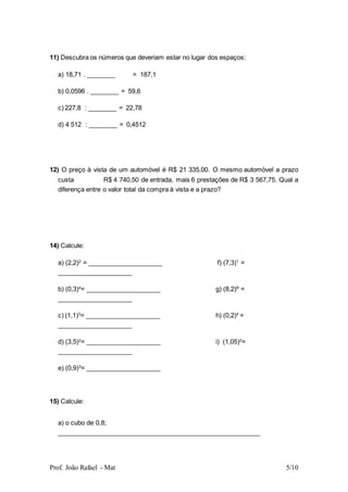 Prof. João Rafael - Mat 5/10
11) Descubra os números que deveriam estar no lugar dos espaços:
a) 18,71 . ________ = 187,1
b) 0,0596 . ________ = 59,6
c) 227,8 : ________ = 22,78
d) 4 512 : ________ = 0,4512
12) O preço à vista de um automóvel é R$ 21 335,00. O mesmo automóvel a prazo
custa R$ 4 740,50 de entrada, mais 6 prestações de R$ 3 567,75. Qual a
diferença entre o valor total da compra à vista e a prazo?
14) Calcule:
a) (2,2)2
= _____________________ f) (7,3)1
=
_____________________
b) (0,3)4
= _____________________ g) (8,2)º =
_____________________
c) (1,1)3
= _____________________ h) (0,2)4
=
_____________________
d) (3,5)2
= _____________________ i) (1,05)2
=
_____________________
e) (0,9)3
= _____________________
15) Calcule:
a) o cubo de 0,8;
_________________________________________________________
 