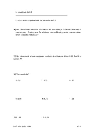 Prof. João Rafael - Mat 6/10
b) o quadrado de 0,4;
______________________________________________________
c) o quociente do quadrado de 0,4 pelo cubo de 0,8.
16) Um certo número de caixas foi colocado em uma balança. Todas as caixas têm o
mesmo peso: 1,5 quilograma. Se a balança marcou 24 quilogramas, quantas caixas
foram colocadas na balança?
17) Um número A é tal que expressa o resultado da divisão de 45 por 0,36. Qual é o
número A?
18) Vamos calcular?
5 : 0,4 7 : 0,35 8 : 3,2
9 : 0,06 4 : 0,16 1 : 2,5
2,08 : 0,8 1,2 : 0,24
 