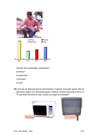 Prof. João Rafael - Mat 8/10
Quantos dos entrevistados responderam:
a) ônibus?
b) automóvel?
c) bicicleta?
d) a pé?
23) Uma loja de eletrodomésticos está fazendo a seguinte promoção: ganhe 25% de
desconto e pague em 4 prestações iguais. Pretendo comprar nessa loja o forno e a
TV que estão indicados ao lado. Quanto vou pagar de prestação?
 