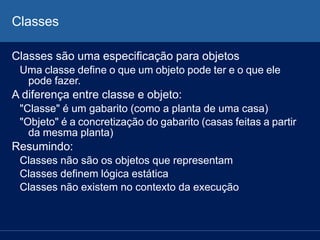 Classes
Classes são uma especificação para objetos
Uma classe define o que um objeto pode ter e o que ele
pode fazer.
A diferença entre classe e objeto:
"Classe" é um gabarito (como a planta de uma casa)
"Objeto" é a concretização do gabarito (casas feitas a partir
da mesma planta)
Resumindo:
Classes não são os objetos que representam
Classes definem lógica estática
Classes não existem no contexto da execução
 