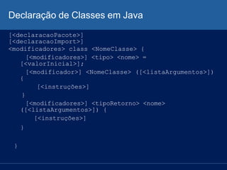 Declaração de Classes em Java
[<declaracaoPacote>]
[<declaracaoImport>]
<modificadores> class <NomeClasse> {
[<modificadores>] <tipo> <nome> =
[<valorInicial>];
[<modificador>] <NomeClasse> ([<listaArgumentos>])
{
[<instruções>]
}
[<modificadores>] <tipoRetorno> <nome>
([<listaArgumentos>]) {
[<instruções>]
}
}
 