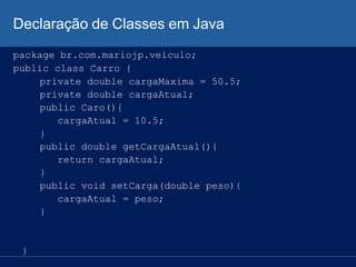 Declaração de Classes em Java
package br.com.mariojp.veiculo;
public class Carro {
private double cargaMaxima = 50.5;
private double cargaAtual;
public Caro(){
cargaAtual = 10.5;
}
public double getCargaAtual(){
return cargaAtual;
}
public void setCarga(double peso){
cargaAtual = peso;
}
}
 