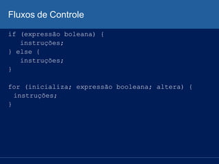 Fluxos de Controle
if (expressão boleana) {
instruções;
} else {
instruções;
}
for (inicializa; expressão booleana; altera) {
instruções;
}
 