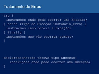 Tratamento de Erros
try {
instruções onde pode ocorrer uma Exceção;
} catch (Tipo de Exceção instancia_erro) {
instruções caso ocorra a Exceção;
} finally {
instruções que vão ocorrer sempre;
}
declaracaoMetodo throws tipo Exceção{
instruções onde pode ocorrer uma Exceção;
}
 