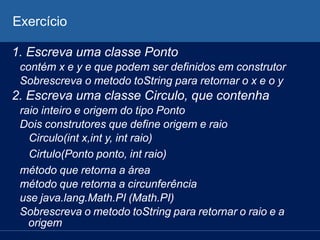 Exercício
1. Escreva uma classe Ponto
contém x e y e que podem ser definidos em construtor
Sobrescreva o metodo toString para retornar o x e o y
2. Escreva uma classe Circulo, que contenha
raio inteiro e origem do tipo Ponto
Dois construtores que define origem e raio
Circulo(int x,int y, int raio)
Cirtulo(Ponto ponto, int raio)
método que retorna a área
método que retorna a circunferência
use java.lang.Math.PI (Math.PI)
Sobrescreva o metodo toString para retornar o raio e a
origem
 