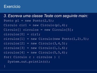 Exercício
3. Escreva uma classe Teste com seguinte main:
Ponto p1 = new Ponto(2,5);
Circulo cir1 = new Circulo(p1,4);
Circulo[] circulos = new Circulo[5];
circulos[0] = cir1;
circulos[1] = new Circulo(new Ponto(1,2),5);
circulos[2] = new Circulo(3,4,5);
circulos[3] = new Circulo(1,1,6);
circulos[4] = new Circulo(5,5,6);
for( Circulo c : circulos ) {
System.out.println(c);
}
 
