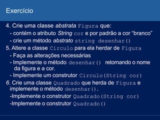 Exercício
4. Crie uma classe abstrata Figura que:
- contém o atributo String cor e por padrão a cor “branco”
- crie um método abstrato string desenhar()
5. Altere a classe Circulo para ela herdar de Figura
- Faça as alterações necessárias
- Implemente o método desenhar() retornando o nome
da figura e a cor.
- Implemente um construtor Circulo(String cor)
6. Crie uma classe Quadrado que herda de Figura e
implemente o método desenhar().
-Implemente o construtor Quadrado(String cor)
-Implemente o construtor Quadrado()
 